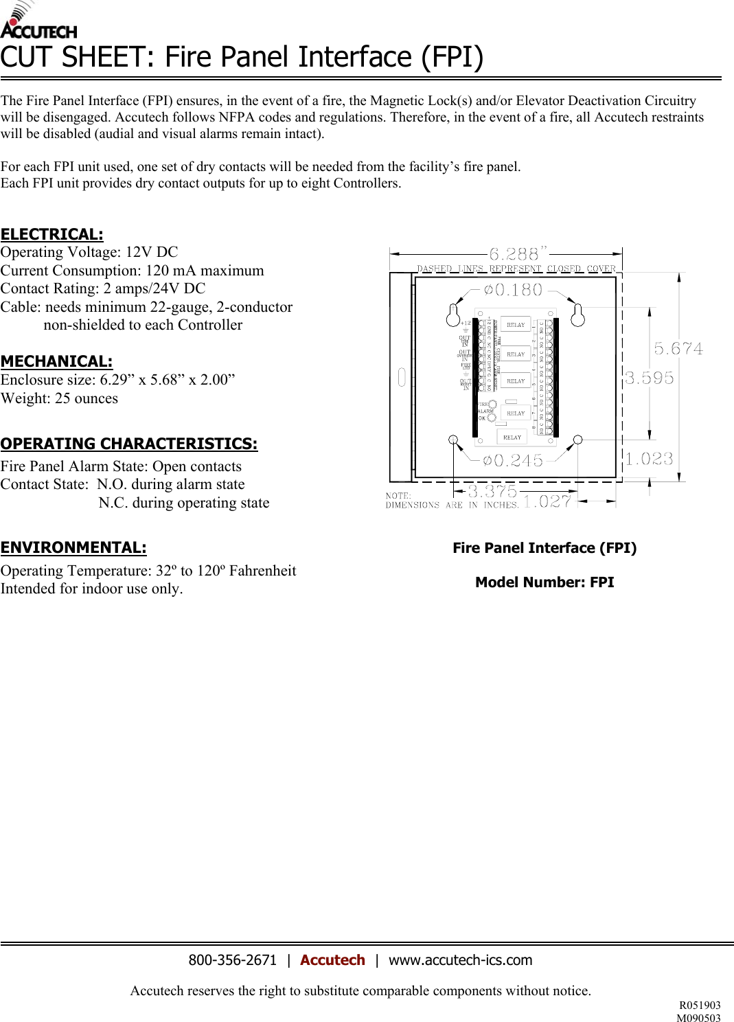 Accutech reserves the right to substitute comparable components without notice. R051903 M090503  CUT SHEET: Fire Panel Interface (FPI)  The Fire Panel Interface (FPI) ensures, in the event of a fire, the Magnetic Lock(s) and/or Elevator Deactivation Circuitry will be disengaged. Accutech follows NFPA codes and regulations. Therefore, in the event of a fire, all Accutech restraints will be disabled (audial and visual alarms remain intact).  For each FPI unit used, one set of dry contacts will be needed from the facility’s fire panel. Each FPI unit provides dry contact outputs for up to eight Controllers.   ELECTRICAL: Operating Voltage: 12V DC Current Consumption: 120 mA maximum Contact Rating: 2 amps/24V DC Cable: needs minimum 22-gauge, 2-conductor             non-shielded to each Controller  MECHANICAL: Enclosure size: 6.29” x 5.68” x 2.00” Weight: 25 ounces  OPERATING CHARACTERISTICS: Fire Panel Alarm State: Open contacts Contact State:  N.O. during alarm state                          N.C. during operating state  ENVIRONMENTAL: Operating Temperature: 32º to 120º Fahrenheit Intended for indoor use only.                      Fire Panel Interface (FPI)  Model Number: FPI                    800-356-2671  |  Accutech  |  www.accutech-ics.com 