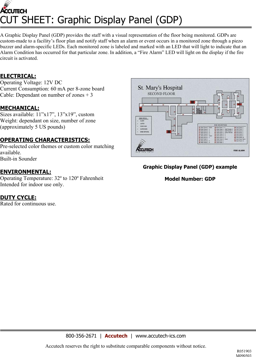 Accutech reserves the right to substitute comparable components without notice. R051903 M090503  CUT SHEET: Graphic Display Panel (GDP)  A Graphic Display Panel (GDP) provides the staff with a visual representation of the floor being monitored. GDPs are custom-made to a facility’s floor plan and notify staff when an alarm or event occurs in a monitored zone through a piezo buzzer and alarm-specific LEDs. Each monitored zone is labeled and marked with an LED that will light to indicate that an Alarm Condition has occurred for that particular zone. In addition, a “Fire Alarm” LED will light on the display if the fire circuit is activated.    ELECTRICAL: Operating Voltage: 12V DC Current Consumption: 60 mA per 8-zone board Cable: Dependant on number of zones + 3  MECHANICAL: Sizes available: 11”x17”, 13”x19”, custom Weight: dependant on size, number of zone (approximately 5 US pounds)  OPERATING CHARACTERISTICS: Pre-selected color themes or custom color matching available.  Built-in Sounder  ENVIRONMENTAL: Operating Temperature: 32º to 120º Fahrenheit Intended for indoor use only.  DUTY CYCLE: Rated for continuous use.               Graphic Display Panel (GDP) example  Model Number: GDP                         800-356-2671  |  Accutech  |  www.accutech-ics.com 