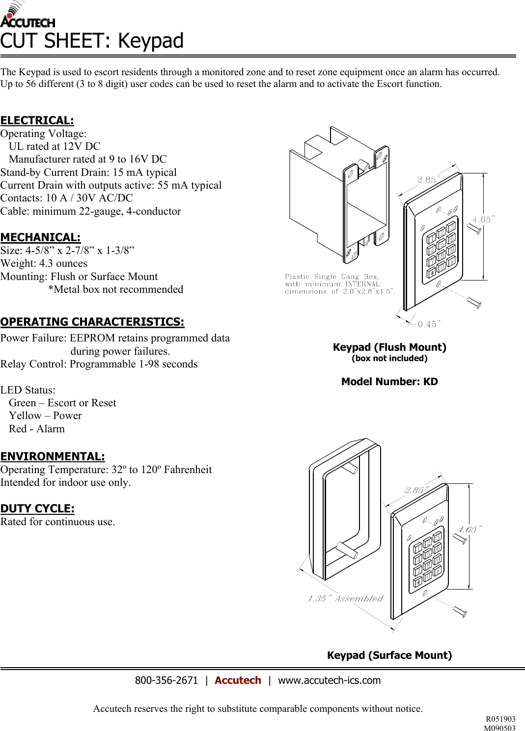 Accutech reserves the right to substitute comparable components without notice. R051903 M090503  CUT SHEET: Keypad  The Keypad is used to escort residents through a monitored zone and to reset zone equipment once an alarm has occurred.  Up to 56 different (3 to 8 digit) user codes can be used to reset the alarm and to activate the Escort function.   ELECTRICAL: Operating Voltage:     UL rated at 12V DC    Manufacturer rated at 9 to 16V DC Stand-by Current Drain: 15 mA typical Current Drain with outputs active: 55 mA typical Contacts: 10 A / 30V AC/DC Cable: minimum 22-gauge, 4-conductor  MECHANICAL: Size: 4-5/8” x 2-7/8” x 1-3/8” Weight: 4.3 ounces Mounting: Flush or Surface Mount                   *Metal box not recommended  OPERATING CHARACTERISTICS: Power Failure: EEPROM retains programmed data                                 during power failures. Relay Control: Programmable 1-98 seconds  LED Status:    Green – Escort or Reset    Yellow – Power    Red - Alarm  ENVIRONMENTAL: Operating Temperature: 32º to 120º Fahrenheit Intended for indoor use only.  DUTY CYCLE: Rated for continuous use.            Keypad (Flush Mount) (box not included)  Model Number: KD      Keypad (Surface Mount)   800-356-2671  |  Accutech  |  www.accutech-ics.com 