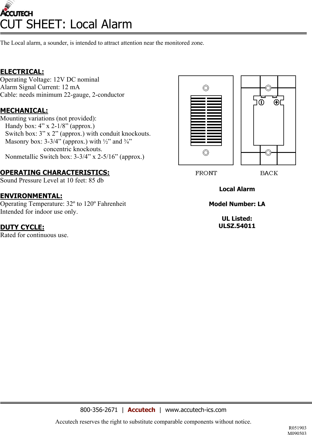 Accutech reserves the right to substitute comparable components without notice. R051903 M090503  CUT SHEET: Local Alarm  The Local alarm, a sounder, is intended to attract attention near the monitored zone.     ELECTRICAL: Operating Voltage: 12V DC nominal Alarm Signal Current: 12 mA Cable: needs minimum 22-gauge, 2-conductor  MECHANICAL: Mounting variations (not provided):    Handy box: 4” x 2-1/8” (approx.)    Switch box: 3” x 2” (approx.) with conduit knockouts.    Masonry box: 3-3/4” (approx.) with ½” and ¾”                               concentric knockouts.    Nonmetallic Switch box: 3-3/4” x 2-5/16” (approx.)  OPERATING CHARACTERISTICS: Sound Pressure Level at 10 feet: 85 db  ENVIRONMENTAL: Operating Temperature: 32º to 120º Fahrenheit Intended for indoor use only.  DUTY CYCLE: Rated for continuous use.                    Local Alarm  Model Number: LA  UL Listed: ULSZ.54011                        800-356-2671  |  Accutech  |  www.accutech-ics.com 