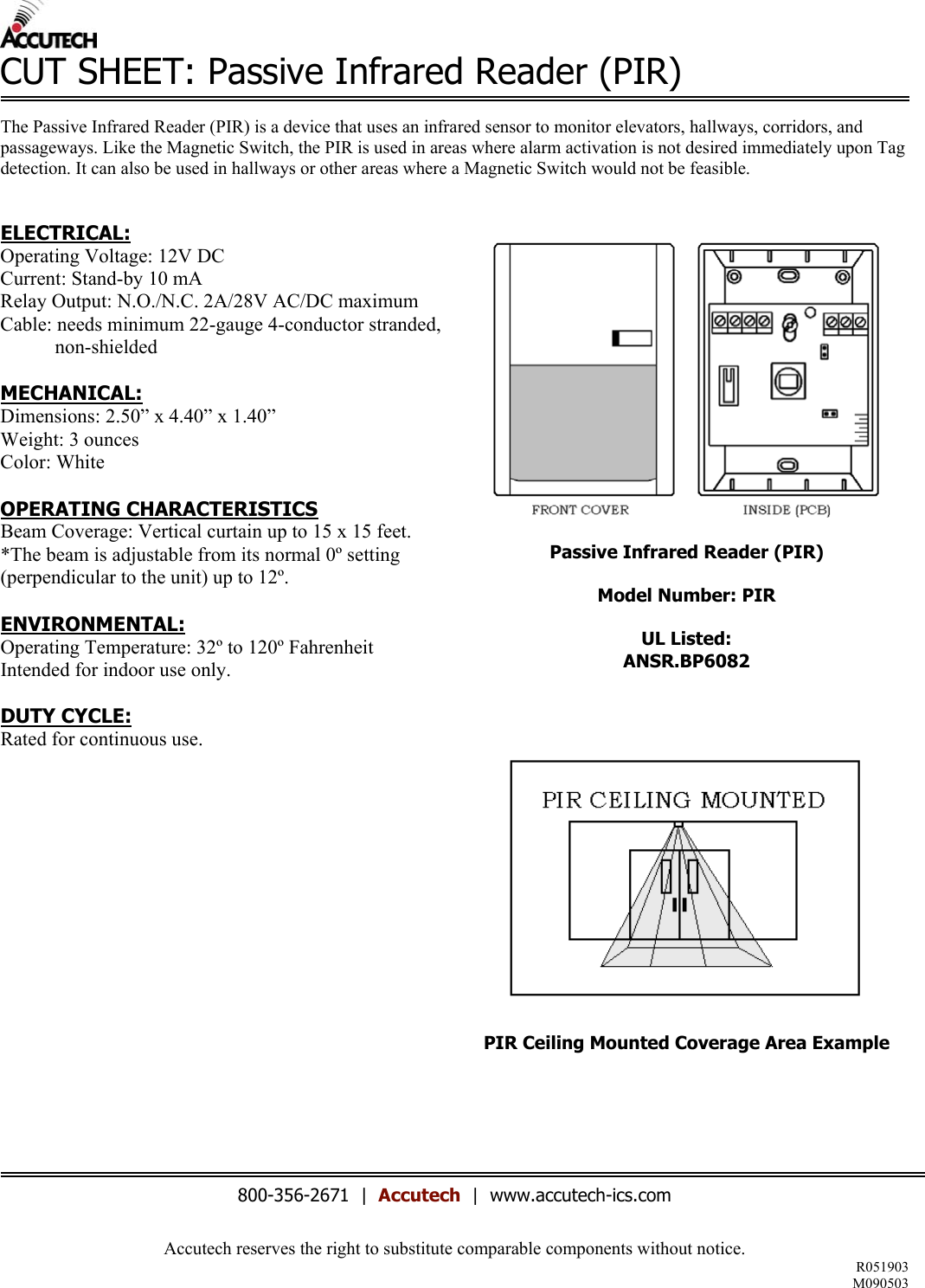 Accutech reserves the right to substitute comparable components without notice. R051903 M090503  CUT SHEET: Passive Infrared Reader (PIR)  The Passive Infrared Reader (PIR) is a device that uses an infrared sensor to monitor elevators, hallways, corridors, and passageways. Like the Magnetic Switch, the PIR is used in areas where alarm activation is not desired immediately upon Tag detection. It can also be used in hallways or other areas where a Magnetic Switch would not be feasible.    ELECTRICAL: Operating Voltage: 12V DC Current: Stand-by 10 mA Relay Output: N.O./N.C. 2A/28V AC/DC maximum Cable: needs minimum 22-gauge 4-conductor stranded,            non-shielded  MECHANICAL: Dimensions: 2.50” x 4.40” x 1.40”  Weight: 3 ounces Color: White  OPERATING CHARACTERISTICS Beam Coverage: Vertical curtain up to 15 x 15 feet. *The beam is adjustable from its normal 0º setting (perpendicular to the unit) up to 12º.  ENVIRONMENTAL: Operating Temperature: 32º to 120º Fahrenheit Intended for indoor use only.  DUTY CYCLE: Rated for continuous use.               Passive Infrared Reader (PIR)  Model Number: PIR  UL Listed: ANSR.BP6082       PIR Ceiling Mounted Coverage Area Example       800-356-2671  |  Accutech  |  www.accutech-ics.com 