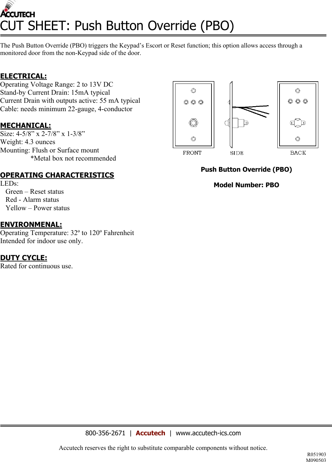 Accutech reserves the right to substitute comparable components without notice. R051903 M090503  CUT SHEET: Push Button Override (PBO)  The Push Button Override (PBO) triggers the Keypad’s Escort or Reset function; this option allows access through a monitored door from the non-Keypad side of the door.    ELECTRICAL: Operating Voltage Range: 2 to 13V DC Stand-by Current Drain: 15mA typical Current Drain with outputs active: 55 mA typical Cable: needs minimum 22-gauge, 4-conductor  MECHANICAL: Size: 4-5/8” x 2-7/8” x 1-3/8” Weight: 4.3 ounces Mounting: Flush or Surface mount                  *Metal box not recommended  OPERATING CHARACTERISTICS LEDs:     Green – Reset status    Red - Alarm status    Yellow – Power status  ENVIRONMENAL: Operating Temperature: 32º to 120º Fahrenheit Intended for indoor use only.  DUTY CYCLE: Rated for continuous use.                      Push Button Override (PBO)  Model Number: PBO   800-356-2671  |  Accutech  |  www.accutech-ics.com 