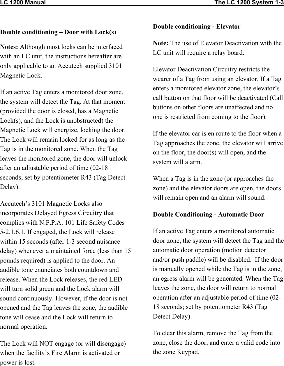 LC 1200 Manual                                                                                                    The LC 1200 System 1-3                          Double conditioning – Door with Lock(s) Notes: Although most locks can be interfaced with an LC unit, the instructions hereafter are only applicable to an Accutech supplied 3101 Magnetic Lock.  If an active Tag enters a monitored door zone, the system will detect the Tag. At that moment (provided the door is closed, has a Magnetic Lock(s), and the Lock is unobstructed) the Magnetic Lock will energize, locking the door. The Lock will remain locked for as long as the Tag is in the monitored zone. When the Tag leaves the monitored zone, the door will unlock after an adjustable period of time (02-18 seconds; set by potentiometer R43 (Tag Detect Delay).  Accutech’s 3101 Magnetic Locks also incorporates Delayed Egress Circuitry that complies with N.F.P.A. 101 Life Safety Codes 5-2.1.6.1. If engaged, the Lock will release within 15 seconds (after 1-3 second nuisance delay) whenever a maintained force (less than 15 pounds required) is applied to the door. An audible tone enunciates both countdown and release. When the Lock releases, the red LED will turn solid green and the Lock alarm will sound continuously. However, if the door is not opened and the Tag leaves the zone, the audible tone will cease and the Lock will return to normal operation. The Lock will NOT engage (or will disengage) when the facility’s Fire Alarm is activated or power is lost.     Double conditioning - Elevator Note: The use of Elevator Deactivation with the LC unit will require a relay board. Elevator Deactivation Circuitry restricts the wearer of a Tag from using an elevator. If a Tag enters a monitored elevator zone, the elevator’s call button on that floor will be deactivated (Call buttons on other floors are unaffected and no one is restricted from coming to the floor). If the elevator car is en route to the floor when a Tag approaches the zone, the elevator will arrive on the floor, the door(s) will open, and the system will alarm. When a Tag is in the zone (or approaches the zone) and the elevator doors are open, the doors will remain open and an alarm will sound. Double Conditioning - Automatic Door If an active Tag enters a monitored automatic door zone, the system will detect the Tag and the automatic door operation (motion detector and/or push paddle) will be disabled.  If the door is manually opened while the Tag is in the zone, an egress alarm will be generated. When the Tag leaves the zone, the door will return to normal operation after an adjustable period of time (02-18 seconds; set by potentiometer R43 (Tag Detect Delay).  To clear this alarm, remove the Tag from the zone, close the door, and enter a valid code into the zone Keypad. 
