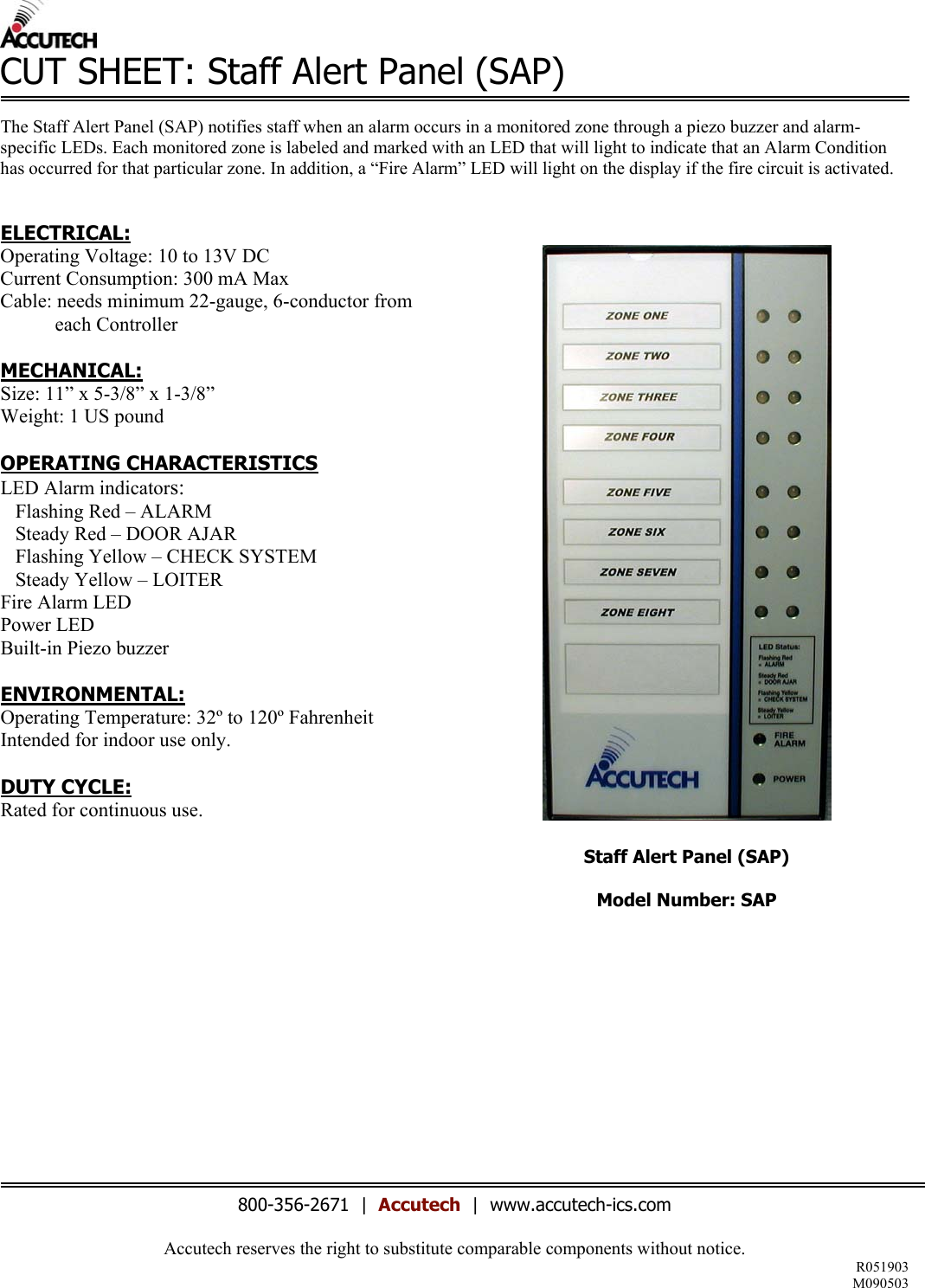 Accutech reserves the right to substitute comparable components without notice. R051903 M090503  CUT SHEET: Staff Alert Panel (SAP)  The Staff Alert Panel (SAP) notifies staff when an alarm occurs in a monitored zone through a piezo buzzer and alarm-specific LEDs. Each monitored zone is labeled and marked with an LED that will light to indicate that an Alarm Condition has occurred for that particular zone. In addition, a “Fire Alarm” LED will light on the display if the fire circuit is activated.   ELECTRICAL: Operating Voltage: 10 to 13V DC Current Consumption: 300 mA Max Cable: needs minimum 22-gauge, 6-conductor from             each Controller  MECHANICAL: Size: 11” x 5-3/8” x 1-3/8” Weight: 1 US pound  OPERATING CHARACTERISTICS LED Alarm indicators:    Flashing Red – ALARM    Steady Red – DOOR AJAR    Flashing Yellow – CHECK SYSTEM    Steady Yellow – LOITER Fire Alarm LED Power LED  Built-in Piezo buzzer  ENVIRONMENTAL:  Operating Temperature: 32º to 120º Fahrenheit Intended for indoor use only.  DUTY CYCLE: Rated for continuous use.              Staff Alert Panel (SAP)  Model Number: SAP             800-356-2671  |  Accutech  |  www.accutech-ics.com 