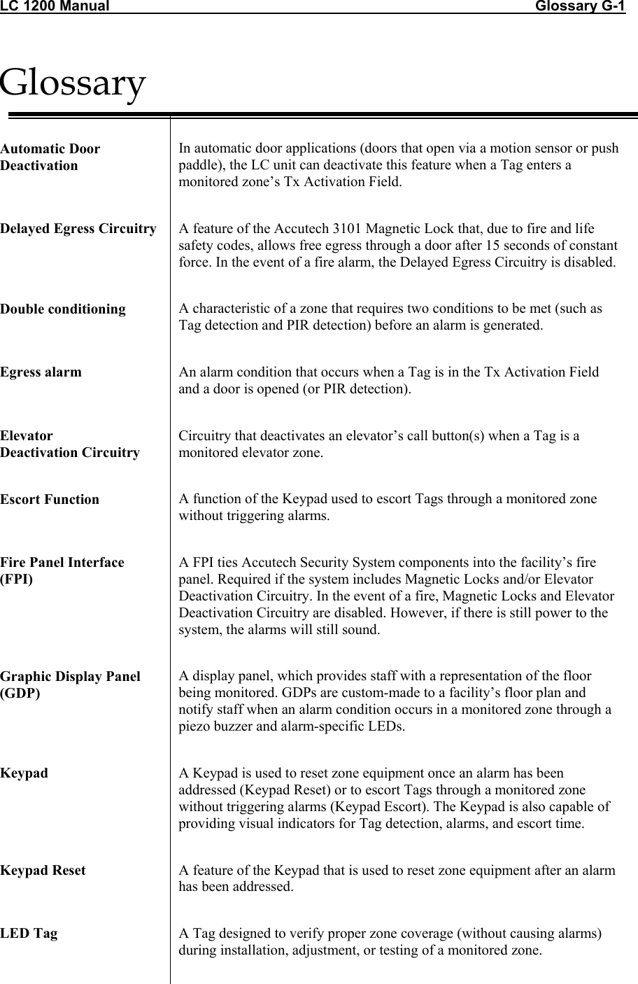 LC 1200 Manual                                                                                                         Glossary G-1 Glossary   Automatic Door Deactivation  In automatic door applications (doors that open via a motion sensor or push paddle), the LC unit can deactivate this feature when a Tag enters a monitored zone’s Tx Activation Field.  Delayed Egress Circuitry  A feature of the Accutech 3101 Magnetic Lock that, due to fire and life safety codes, allows free egress through a door after 15 seconds of constant force. In the event of a fire alarm, the Delayed Egress Circuitry is disabled.   Double conditioning  A characteristic of a zone that requires two conditions to be met (such as Tag detection and PIR detection) before an alarm is generated.  Egress alarm  An alarm condition that occurs when a Tag is in the Tx Activation Field and a door is opened (or PIR detection).  Elevator  Deactivation Circuitry Circuitry that deactivates an elevator’s call button(s) when a Tag is a monitored elevator zone.   Escort Function  A function of the Keypad used to escort Tags through a monitored zone without triggering alarms.   Fire Panel Interface  (FPI) A FPI ties Accutech Security System components into the facility’s fire panel. Required if the system includes Magnetic Locks and/or Elevator Deactivation Circuitry. In the event of a fire, Magnetic Locks and Elevator Deactivation Circuitry are disabled. However, if there is still power to the system, the alarms will still sound.   Graphic Display Panel (GDP) A display panel, which provides staff with a representation of the floor being monitored. GDPs are custom-made to a facility’s floor plan and notify staff when an alarm condition occurs in a monitored zone through a piezo buzzer and alarm-specific LEDs.  Keypad   A Keypad is used to reset zone equipment once an alarm has been addressed (Keypad Reset) or to escort Tags through a monitored zone without triggering alarms (Keypad Escort). The Keypad is also capable of providing visual indicators for Tag detection, alarms, and escort time.  Keypad Reset  A feature of the Keypad that is used to reset zone equipment after an alarm has been addressed.   LED Tag  A Tag designed to verify proper zone coverage (without causing alarms) during installation, adjustment, or testing of a monitored zone.   