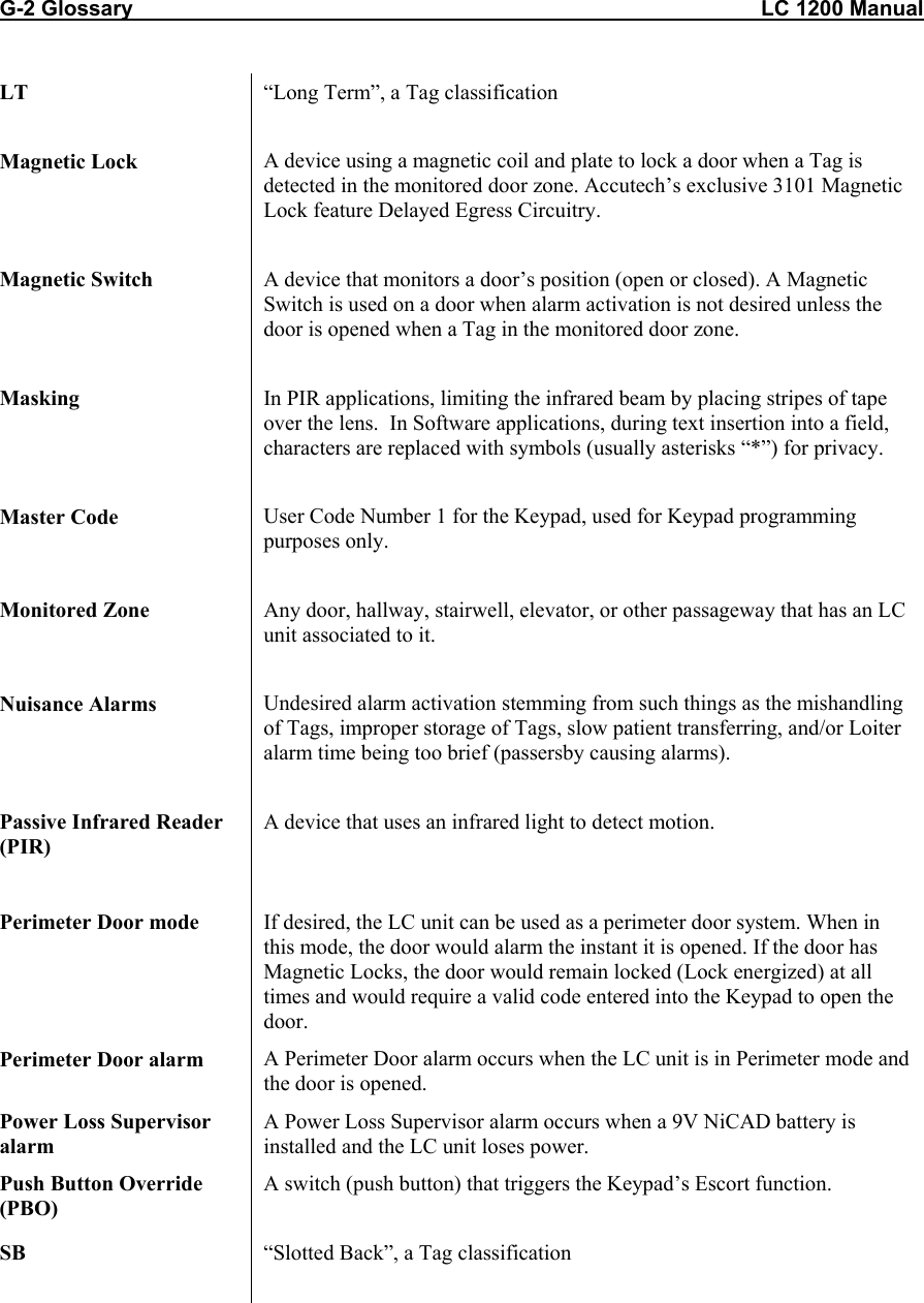 G-2 Glossary                                                                                                         LC 1200 Manual LT  “Long Term”, a Tag classification  Magnetic Lock  A device using a magnetic coil and plate to lock a door when a Tag is detected in the monitored door zone. Accutech’s exclusive 3101 Magnetic Lock feature Delayed Egress Circuitry.  Magnetic Switch  A device that monitors a door’s position (open or closed). A Magnetic Switch is used on a door when alarm activation is not desired unless the door is opened when a Tag in the monitored door zone.   Masking  In PIR applications, limiting the infrared beam by placing stripes of tape over the lens.  In Software applications, during text insertion into a field, characters are replaced with symbols (usually asterisks “*”) for privacy.  Master Code  User Code Number 1 for the Keypad, used for Keypad programming purposes only.  Monitored Zone  Any door, hallway, stairwell, elevator, or other passageway that has an LC unit associated to it.  Nuisance Alarms  Undesired alarm activation stemming from such things as the mishandling of Tags, improper storage of Tags, slow patient transferring, and/or Loiter alarm time being too brief (passersby causing alarms).  Passive Infrared Reader (PIR) A device that uses an infrared light to detect motion.    Perimeter Door mode  If desired, the LC unit can be used as a perimeter door system. When in this mode, the door would alarm the instant it is opened. If the door has Magnetic Locks, the door would remain locked (Lock energized) at all times and would require a valid code entered into the Keypad to open the door. Perimeter Door alarm  A Perimeter Door alarm occurs when the LC unit is in Perimeter mode and the door is opened. Power Loss Supervisor alarm A Power Loss Supervisor alarm occurs when a 9V NiCAD battery is installed and the LC unit loses power. Push Button Override (PBO) A switch (push button) that triggers the Keypad’s Escort function.   SB  “Slotted Back”, a Tag classification  