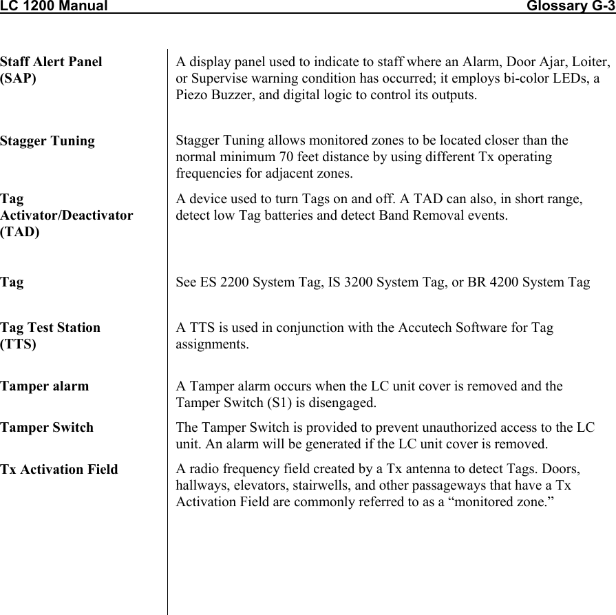 LC 1200 Manual                                                                                                         Glossary G-3  Staff Alert Panel  (SAP) A display panel used to indicate to staff where an Alarm, Door Ajar, Loiter, or Supervise warning condition has occurred; it employs bi-color LEDs, a Piezo Buzzer, and digital logic to control its outputs.  Stagger Tuning  Stagger Tuning allows monitored zones to be located closer than the normal minimum 70 feet distance by using different Tx operating frequencies for adjacent zones. Tag Activator/Deactivator (TAD) A device used to turn Tags on and off. A TAD can also, in short range, detect low Tag batteries and detect Band Removal events.   Tag  See ES 2200 System Tag, IS 3200 System Tag, or BR 4200 System Tag  Tag Test Station  (TTS) A TTS is used in conjunction with the Accutech Software for Tag assignments.  Tamper alarm  A Tamper alarm occurs when the LC unit cover is removed and the Tamper Switch (S1) is disengaged. Tamper Switch  The Tamper Switch is provided to prevent unauthorized access to the LC unit. An alarm will be generated if the LC unit cover is removed.  Tx Activation Field  A radio frequency field created by a Tx antenna to detect Tags. Doors, hallways, elevators, stairwells, and other passageways that have a Tx Activation Field are commonly referred to as a “monitored zone.”         