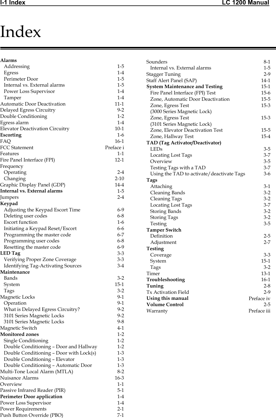 I-1 Index                                                                                                                 LC 1200 Manual                                  Index   Alarms     Addressing  1-5    Egress  1-4    Perimeter Door  1-5    Internal vs. External alarms  1-5    Power Loss Supervisor  1-4    Tamper  1-4 Automatic Door Deactivation  11-1 Delayed Egress Circuitry  9-2 Double Conditioning  1-2 Egress alarm  1-4 Elevator Deactivation Circuitry  10-1 Escorting  1-6 FAQ 16-1 FCC Statement  Preface i Features 1-1 Fire Panel Interface (FPI)  12-1 Frequency     Operating  2-4    Changing  2-10 Graphic Display Panel (GDP)   14-4 Internal vs. External alarms  1-5 Jumpers 2-4 Keypad      Adjusting the Keypad Escort Time  6-9    Deleting user codes  6-8    Escort function  1-6    Initiating a Keypad Reset/Escort  6-6    Programming the master code  6-7    Programming user codes  6-8    Resetting the master code  6-9 LED Tag  3-3    Verifying Proper Zone Coverage  3-3    Identifying Tag-Activating Sources  3-4 Maintenance      Bands  3-2    System  15-1    Tags  3-2 Magnetic Locks  9-1    Operation  9-1    What is Delayed Egress Circuitry?  9-2    3101 Series Magnetic Locks  9-2    3101 Series Magnetic Locks  9-8 Magnetic Switch  4-1 Monitored zones  1-2    Single Conditioning  1-2    Double Conditioning – Door and Hallway  1-2    Double Conditioning – Door with Lock(s)  1-3    Double Conditioning – Elevator  1-3    Double Conditioning – Automatic Door  1-3 Multi-Tone Local Alarm (MTLA)  8-2 Nuisance Alarms  16-3 Overview 1-1 Passive Infrared Reader (PIR)  5-1 Perimeter Door application  1-4 Power Loss Supervisor  1-4 Power Requirements  2-1 Push Button Override (PBO)  7-1                   Sounders 8-1    Internal vs. External alarms  1-5 Stagger Tuning  2-9 Staff Alert Panel (SAP)  14-1 System Maintenance and Testing  15-1    Fire Panel Interface (FPI) Test  15-6    Zone, Automatic Door Deactivation  15-5    Zone, Egress Test     (3000 Series Magnetic Lock) 15-3    Zone, Egress Test     (3101 Series Magnetic Lock) 15-3    Zone, Elevator Deactivation Test  15-5    Zone, Hallway Test   15-4 TAD (Tag Activator/Deactivator)      LEDs   3-5    Locating Lost Tags  3-7    Overview  3-5    Testing Tags with a TAD  3-7    Using the TAD to activate/deactivate Tags  3-6 Tags      Attaching  3-1    Cleaning Bands  3-2    Cleaning Tags  3-2    Locating Lost Tags  3-7    Storing Bands  3-2    Storing Tags  3-2    Testing  3-5 Tamper Switch      Definition 2-5    Adjustment 2-7 Testing      Coverage  3-3    System  15-1    Tags  3-2 Timer 13-1 Troubleshooting  16-1 Tuning  2-8 Tx Activation Field  2-9 Using this manual  Preface iv Volume Control  2-5 Warranty Preface iii   