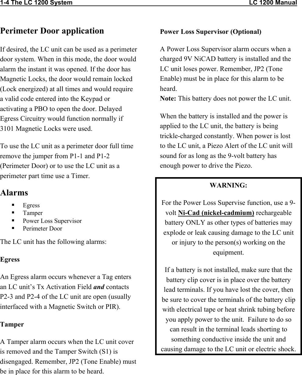 1-4 The LC 1200 System                                                                                                    LC 1200 Manual Perimeter Door application If desired, the LC unit can be used as a perimeter door system. When in this mode, the door would alarm the instant it was opened. If the door has Magnetic Locks, the door would remain locked (Lock energized) at all times and would require a valid code entered into the Keypad or activating a PBO to open the door. Delayed Egress Circuitry would function normally if 3101 Magnetic Locks were used. To use the LC unit as a perimeter door full time  remove the jumper from P1-1 and P1-2 (Perimeter Door) or to use the LC unit as a perimeter part time use a Timer. Alarms   Egress    Tamper   Power Loss Supervisor   Perimeter Door The LC unit has the following alarms: Egress An Egress alarm occurs whenever a Tag enters an LC unit’s Tx Activation Field and contacts P2-3 and P2-4 of the LC unit are open (usually interfaced with a Magnetic Switch or PIR).  Tamper A Tamper alarm occurs when the LC unit cover is removed and the Tamper Switch (S1) is disengaged. Remember, JP2 (Tone Enable) must be in place for this alarm to be heard. Power Loss Supervisor (Optional) A Power Loss Supervisor alarm occurs when a charged 9V NiCAD battery is installed and the LC unit loses power. Remember, JP2 (Tone Enable) must be in place for this alarm to be heard. Note: This battery does not power the LC unit. When the battery is installed and the power is applied to the LC unit, the battery is being trickle-charged constantly. When power is lost to the LC unit, a Piezo Alert of the LC unit will sound for as long as the 9-volt battery has enough power to drive the Piezo.   WARNING: For the Power Loss Supervise function, use a 9-volt Ni-Cad (nickel-cadmium) rechargeable battery ONLY as other types of batteries may explode or leak causing damage to the LC unit or injury to the person(s) working on the equipment. If a battery is not installed, make sure that the battery clip cover is in place over the battery lead terminals. If you have lost the cover, then be sure to cover the terminals of the battery clip with electrical tape or heat shrink tubing before you apply power to the unit.  Failure to do so can result in the terminal leads shorting to something conductive inside the unit and causing damage to the LC unit or electric shock. 