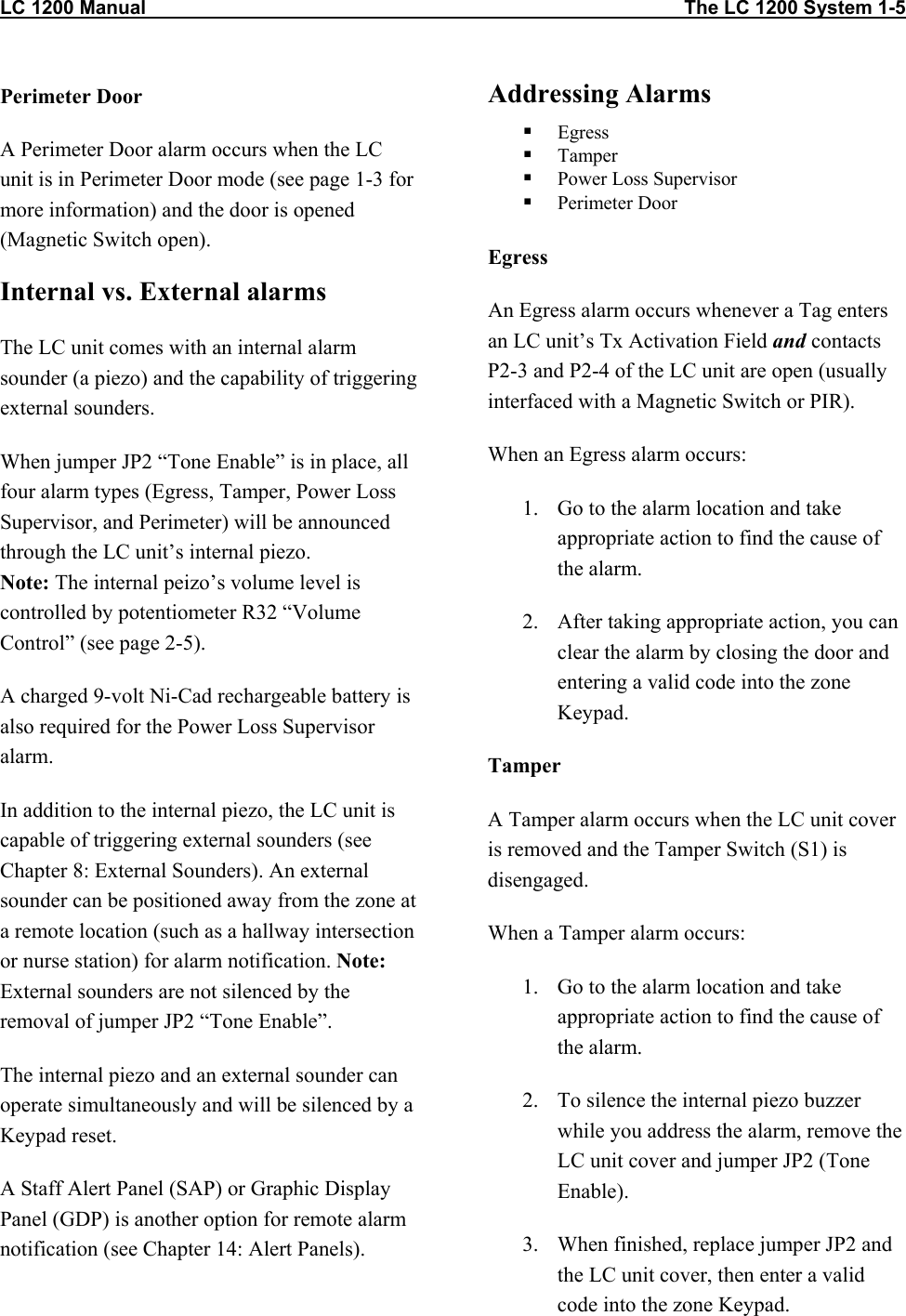 LC 1200 Manual                                                                                                    The LC 1200 System 1-5                          Perimeter Door A Perimeter Door alarm occurs when the LC unit is in Perimeter Door mode (see page 1-3 for more information) and the door is opened (Magnetic Switch open).  Internal vs. External alarms The LC unit comes with an internal alarm sounder (a piezo) and the capability of triggering external sounders.  When jumper JP2 “Tone Enable” is in place, all four alarm types (Egress, Tamper, Power Loss Supervisor, and Perimeter) will be announced through the LC unit’s internal piezo. Note: The internal peizo’s volume level is controlled by potentiometer R32 “Volume Control” (see page 2-5). A charged 9-volt Ni-Cad rechargeable battery is also required for the Power Loss Supervisor alarm. In addition to the internal piezo, the LC unit is capable of triggering external sounders (see Chapter 8: External Sounders). An external sounder can be positioned away from the zone at a remote location (such as a hallway intersection or nurse station) for alarm notification. Note: External sounders are not silenced by the removal of jumper JP2 “Tone Enable”. The internal piezo and an external sounder can operate simultaneously and will be silenced by a Keypad reset. A Staff Alert Panel (SAP) or Graphic Display Panel (GDP) is another option for remote alarm notification (see Chapter 14: Alert Panels). Addressing Alarms   Egress    Tamper   Power Loss Supervisor   Perimeter Door  Egress An Egress alarm occurs whenever a Tag enters an LC unit’s Tx Activation Field and contacts P2-3 and P2-4 of the LC unit are open (usually interfaced with a Magnetic Switch or PIR). When an Egress alarm occurs: 1.  Go to the alarm location and take appropriate action to find the cause of the alarm. 2.  After taking appropriate action, you can clear the alarm by closing the door and entering a valid code into the zone Keypad. Tamper A Tamper alarm occurs when the LC unit cover is removed and the Tamper Switch (S1) is disengaged. When a Tamper alarm occurs: 1.  Go to the alarm location and take appropriate action to find the cause of the alarm. 2.  To silence the internal piezo buzzer while you address the alarm, remove the LC unit cover and jumper JP2 (Tone Enable).   3.  When finished, replace jumper JP2 and the LC unit cover, then enter a valid code into the zone Keypad.