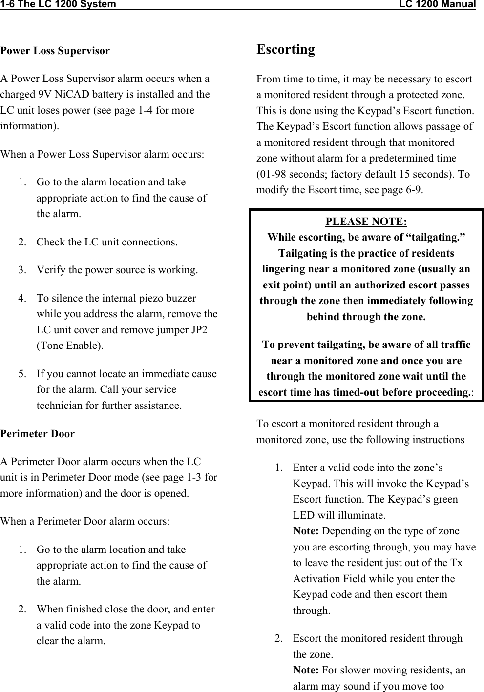 1-6 The LC 1200 System                                                                                                    LC 1200 Manual Power Loss Supervisor A Power Loss Supervisor alarm occurs when a charged 9V NiCAD battery is installed and the LC unit loses power (see page 1-4 for more information). When a Power Loss Supervisor alarm occurs: 1.  Go to the alarm location and take appropriate action to find the cause of the alarm.  2.  Check the LC unit connections. 3.  Verify the power source is working. 4.  To silence the internal piezo buzzer while you address the alarm, remove the LC unit cover and remove jumper JP2 (Tone Enable).   5.  If you cannot locate an immediate cause for the alarm. Call your service technician for further assistance. Perimeter Door A Perimeter Door alarm occurs when the LC unit is in Perimeter Door mode (see page 1-3 for more information) and the door is opened.  When a Perimeter Door alarm occurs: 1.  Go to the alarm location and take appropriate action to find the cause of the alarm. 2.  When finished close the door, and enter a valid code into the zone Keypad to clear the alarm. Escorting  From time to time, it may be necessary to escort a monitored resident through a protected zone. This is done using the Keypad’s Escort function. The Keypad’s Escort function allows passage of a monitored resident through that monitored zone without alarm for a predetermined time (01-98 seconds; factory default 15 seconds). To modify the Escort time, see page 6-9. PLEASE NOTE: While escorting, be aware of “tailgating.” Tailgating is the practice of residents lingering near a monitored zone (usually an exit point) until an authorized escort passes through the zone then immediately following behind through the zone. To prevent tailgating, be aware of all traffic near a monitored zone and once you are through the monitored zone wait until the escort time has timed-out before proceeding.: To escort a monitored resident through a monitored zone, use the following instructions 1.  Enter a valid code into the zone’s Keypad. This will invoke the Keypad’s Escort function. The Keypad’s green LED will illuminate.  Note: Depending on the type of zone you are escorting through, you may have to leave the resident just out of the Tx Activation Field while you enter the Keypad code and then escort them through. 2.  Escort the monitored resident through the zone. Note: For slower moving residents, an alarm may sound if you move too