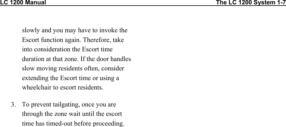 LC 1200 Manual                                                                                                    The LC 1200 System 1-7                          slowly and you may have to invoke the Escort function again. Therefore, take into consideration the Escort time duration at that zone. If the door handles slow moving residents often, consider extending the Escort time or using a wheelchair to escort residents.  3.  To prevent tailgating, once you are through the zone wait until the escort time has timed-out before proceeding. 