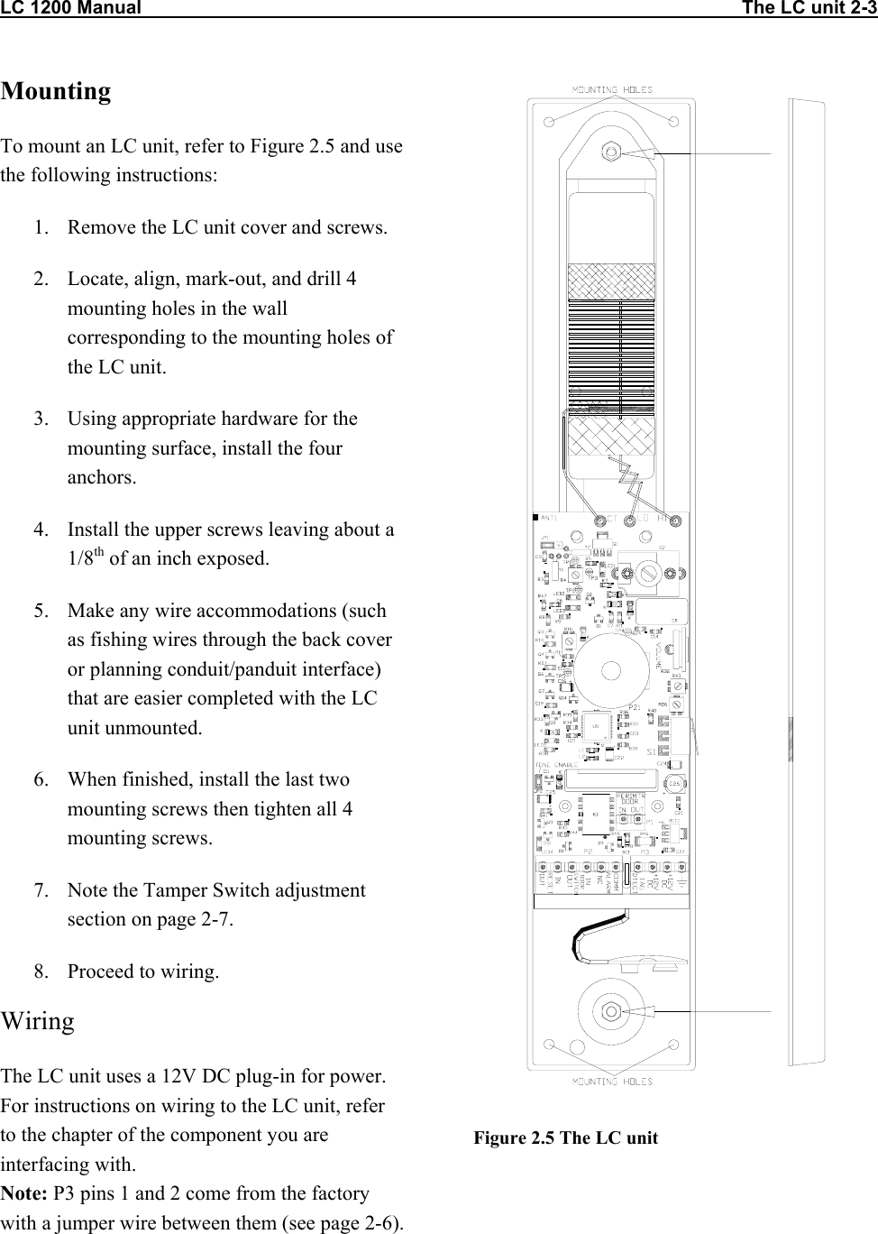 LC 1200 Manual                                                                                                                   The LC unit 2-3 Mounting To mount an LC unit, refer to Figure 2.5 and use the following instructions: 1.  Remove the LC unit cover and screws. 2.  Locate, align, mark-out, and drill 4 mounting holes in the wall corresponding to the mounting holes of the LC unit. 3.  Using appropriate hardware for the mounting surface, install the four anchors. 4.  Install the upper screws leaving about a 1/8th of an inch exposed. 5.  Make any wire accommodations (such as fishing wires through the back cover or planning conduit/panduit interface) that are easier completed with the LC unit unmounted. 6.  When finished, install the last two mounting screws then tighten all 4 mounting screws. 7.  Note the Tamper Switch adjustment section on page 2-7. 8.  Proceed to wiring. Wiring The LC unit uses a 12V DC plug-in for power. For instructions on wiring to the LC unit, refer to the chapter of the component you are interfacing with. Note: P3 pins 1 and 2 come from the factory with a jumper wire between them (see page 2-6).  Figure 2.5 The LC unit  