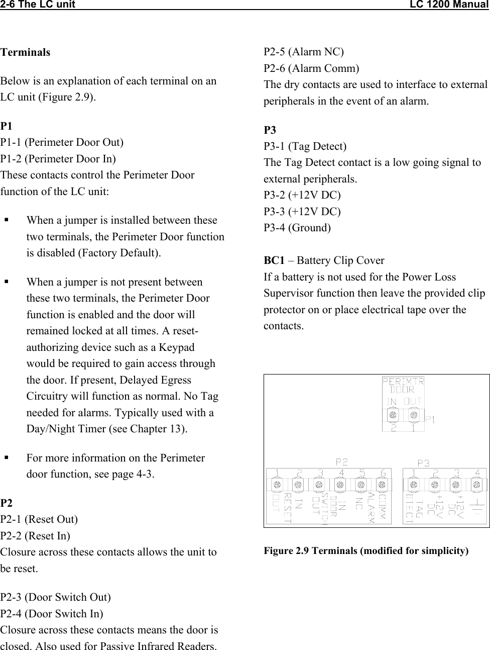 2-6 The LC unit                                                                                                                   LC 1200 Manual Terminals Below is an explanation of each terminal on an LC unit (Figure 2.9). P1 P1-1 (Perimeter Door Out) P1-2 (Perimeter Door In) These contacts control the Perimeter Door function of the LC unit:   When a jumper is installed between these two terminals, the Perimeter Door function is disabled (Factory Default).   When a jumper is not present between these two terminals, the Perimeter Door function is enabled and the door will remained locked at all times. A reset-authorizing device such as a Keypad would be required to gain access through the door. If present, Delayed Egress Circuitry will function as normal. No Tag needed for alarms. Typically used with a Day/Night Timer (see Chapter 13).    For more information on the Perimeter door function, see page 4-3. P2 P2-1 (Reset Out) P2-2 (Reset In) Closure across these contacts allows the unit to be reset. P2-3 (Door Switch Out)  P2-4 (Door Switch In) Closure across these contacts means the door is closed. Also used for Passive Infrared Readers.  P2-5 (Alarm NC) P2-6 (Alarm Comm) The dry contacts are used to interface to external peripherals in the event of an alarm. P3 P3-1 (Tag Detect) The Tag Detect contact is a low going signal to external peripherals.  P3-2 (+12V DC) P3-3 (+12V DC) P3-4 (Ground)  BC1 – Battery Clip Cover If a battery is not used for the Power Loss Supervisor function then leave the provided clip protector on or place electrical tape over the contacts.   Figure 2.9 Terminals (modified for simplicity)