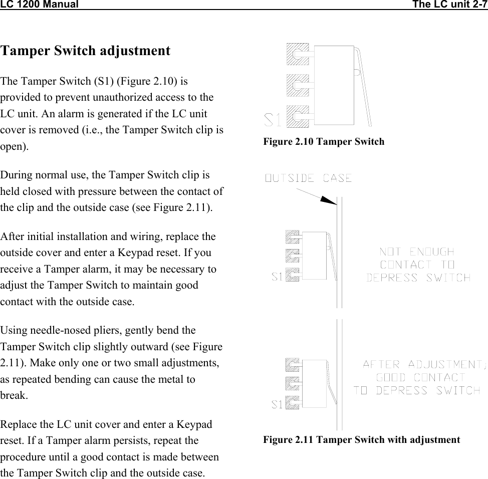 LC 1200 Manual                                                                                                                   The LC unit 2-7 Tamper Switch adjustment The Tamper Switch (S1) (Figure 2.10) is provided to prevent unauthorized access to the LC unit. An alarm is generated if the LC unit cover is removed (i.e., the Tamper Switch clip is open). During normal use, the Tamper Switch clip is held closed with pressure between the contact of the clip and the outside case (see Figure 2.11). After initial installation and wiring, replace the outside cover and enter a Keypad reset. If you receive a Tamper alarm, it may be necessary to adjust the Tamper Switch to maintain good contact with the outside case.  Using needle-nosed pliers, gently bend the Tamper Switch clip slightly outward (see Figure 2.11). Make only one or two small adjustments, as repeated bending can cause the metal to break. Replace the LC unit cover and enter a Keypad reset. If a Tamper alarm persists, repeat the procedure until a good contact is made between the Tamper Switch clip and the outside case.  Figure 2.10 Tamper Switch    Figure 2.11 Tamper Switch with adjustment  