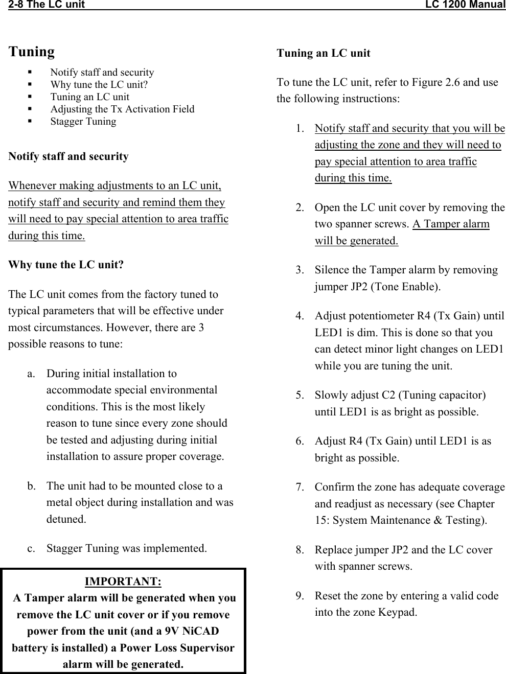 2-8 The LC unit                                                                                                                   LC 1200 Manual Tuning   Notify staff and security   Why tune the LC unit?   Tuning an LC unit   Adjusting the Tx Activation Field   Stagger Tuning  Notify staff and security Whenever making adjustments to an LC unit, notify staff and security and remind them they will need to pay special attention to area traffic during this time. Why tune the LC unit? The LC unit comes from the factory tuned to typical parameters that will be effective under most circumstances. However, there are 3 possible reasons to tune: a.  During initial installation to accommodate special environmental conditions. This is the most likely reason to tune since every zone should be tested and adjusting during initial installation to assure proper coverage. b.  The unit had to be mounted close to a metal object during installation and was detuned. c.  Stagger Tuning was implemented. IMPORTANT:  A Tamper alarm will be generated when you remove the LC unit cover or if you remove power from the unit (and a 9V NiCAD battery is installed) a Power Loss Supervisor alarm will be generated.  Tuning an LC unit To tune the LC unit, refer to Figure 2.6 and use the following instructions: 1.  Notify staff and security that you will be adjusting the zone and they will need to pay special attention to area traffic during this time. 2.  Open the LC unit cover by removing the two spanner screws. A Tamper alarm will be generated. 3.  Silence the Tamper alarm by removing jumper JP2 (Tone Enable).   4.  Adjust potentiometer R4 (Tx Gain) until LED1 is dim. This is done so that you can detect minor light changes on LED1 while you are tuning the unit. 5.  Slowly adjust C2 (Tuning capacitor) until LED1 is as bright as possible. 6.  Adjust R4 (Tx Gain) until LED1 is as bright as possible. 7.  Confirm the zone has adequate coverage and readjust as necessary (see Chapter 15: System Maintenance &amp; Testing). 8.  Replace jumper JP2 and the LC cover with spanner screws. 9.  Reset the zone by entering a valid code into the zone Keypad.  