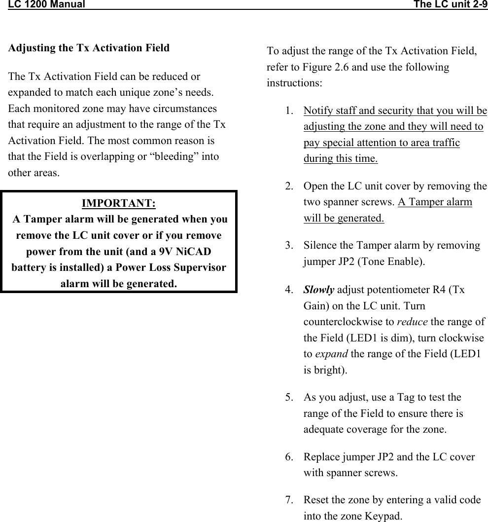 LC 1200 Manual                                                                                                                   The LC unit 2-9 Adjusting the Tx Activation Field The Tx Activation Field can be reduced or expanded to match each unique zone’s needs. Each monitored zone may have circumstances that require an adjustment to the range of the Tx Activation Field. The most common reason is that the Field is overlapping or “bleeding” into other areas. IMPORTANT:  A Tamper alarm will be generated when you remove the LC unit cover or if you remove power from the unit (and a 9V NiCAD battery is installed) a Power Loss Supervisor alarm will be generated.  To adjust the range of the Tx Activation Field, refer to Figure 2.6 and use the following instructions: 1.  Notify staff and security that you will be adjusting the zone and they will need to pay special attention to area traffic during this time. 2.  Open the LC unit cover by removing the two spanner screws. A Tamper alarm will be generated. 3.  Silence the Tamper alarm by removing jumper JP2 (Tone Enable).   4.  Slowly adjust potentiometer R4 (Tx Gain) on the LC unit. Turn counterclockwise to reduce the range of the Field (LED1 is dim), turn clockwise to expand the range of the Field (LED1 is bright).  5.  As you adjust, use a Tag to test the range of the Field to ensure there is adequate coverage for the zone. 6.  Replace jumper JP2 and the LC cover with spanner screws. 7.  Reset the zone by entering a valid code into the zone Keypad.  