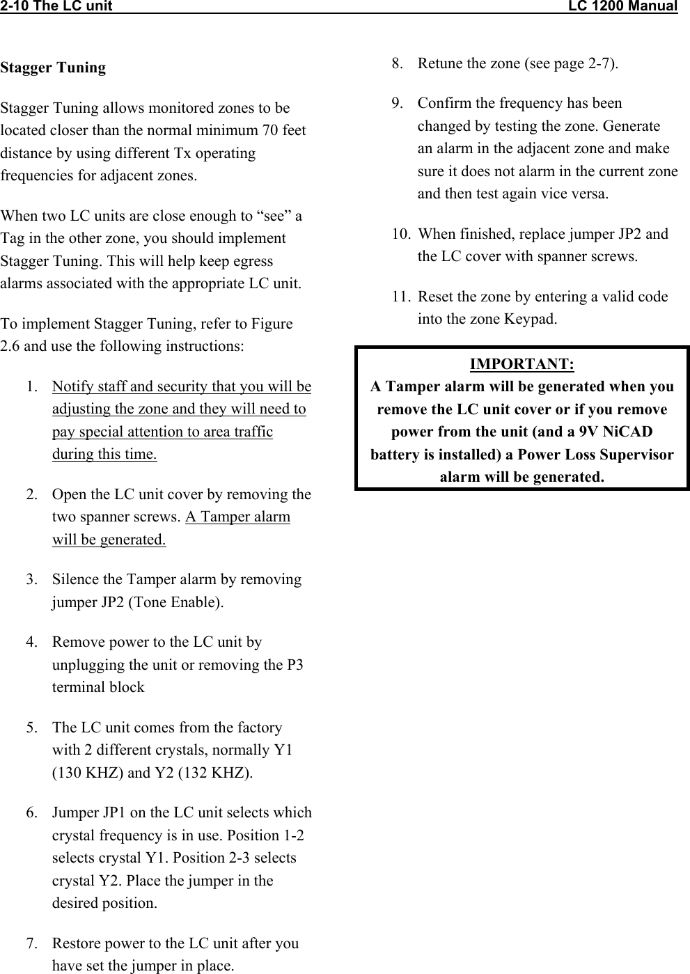2-10 The LC unit                                                                                                                 LC 1200 Manual Stagger Tuning Stagger Tuning allows monitored zones to be located closer than the normal minimum 70 feet distance by using different Tx operating frequencies for adjacent zones. When two LC units are close enough to “see” a Tag in the other zone, you should implement Stagger Tuning. This will help keep egress alarms associated with the appropriate LC unit. To implement Stagger Tuning, refer to Figure 2.6 and use the following instructions: 1.  Notify staff and security that you will be adjusting the zone and they will need to pay special attention to area traffic during this time. 2.  Open the LC unit cover by removing the two spanner screws. A Tamper alarm will be generated. 3.  Silence the Tamper alarm by removing jumper JP2 (Tone Enable).   4.  Remove power to the LC unit by unplugging the unit or removing the P3 terminal block  5.  The LC unit comes from the factory with 2 different crystals, normally Y1 (130 KHZ) and Y2 (132 KHZ).  6.  Jumper JP1 on the LC unit selects which crystal frequency is in use. Position 1-2 selects crystal Y1. Position 2-3 selects crystal Y2. Place the jumper in the desired position. 7.  Restore power to the LC unit after you have set the jumper in place. 8.  Retune the zone (see page 2-7). 9.  Confirm the frequency has been changed by testing the zone. Generate an alarm in the adjacent zone and make sure it does not alarm in the current zone and then test again vice versa. 10.  When finished, replace jumper JP2 and the LC cover with spanner screws. 11.  Reset the zone by entering a valid code into the zone Keypad. IMPORTANT: A Tamper alarm will be generated when you remove the LC unit cover or if you remove power from the unit (and a 9V NiCAD battery is installed) a Power Loss Supervisor alarm will be generated. 