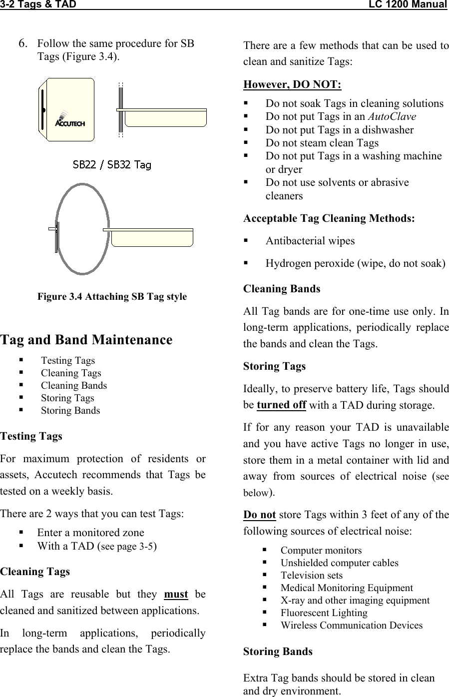 3-2 Tags &amp; TAD                                                                                                     LC 1200 Manual                                  6.  Follow the same procedure for SB Tags (Figure 3.4).   Figure 3.4 Attaching SB Tag style  Tag and Band Maintenance   Testing Tags   Cleaning Tags   Cleaning Bands   Storing Tags   Storing Bands Testing Tags For maximum protection of residents or assets, Accutech recommends that Tags be tested on a weekly basis. There are 2 ways that you can test Tags:   Enter a monitored zone   With a TAD (see page 3-5) Cleaning Tags All Tags are reusable but they must be cleaned and sanitized between applications. In long-term applications, periodically replace the bands and clean the Tags.  There are a few methods that can be used to clean and sanitize Tags: However, DO NOT:   Do not soak Tags in cleaning solutions   Do not put Tags in an AutoClave   Do not put Tags in a dishwasher   Do not steam clean Tags   Do not put Tags in a washing machine or dryer   Do not use solvents or abrasive cleaners Acceptable Tag Cleaning Methods:   Antibacterial wipes   Hydrogen peroxide (wipe, do not soak) Cleaning Bands All Tag bands are for one-time use only. In long-term applications, periodically replace the bands and clean the Tags.  Storing Tags Ideally, to preserve battery life, Tags should be turned off with a TAD during storage.  If for any reason your TAD is unavailable and you have active Tags no longer in use, store them in a metal container with lid and away from sources of electrical noise (see below). Do not store Tags within 3 feet of any of the following sources of electrical noise:   Computer monitors   Unshielded computer cables   Television sets   Medical Monitoring Equipment   X-ray and other imaging equipment   Fluorescent Lighting   Wireless Communication Devices  Storing Bands  Extra Tag bands should be stored in clean and dry environment.