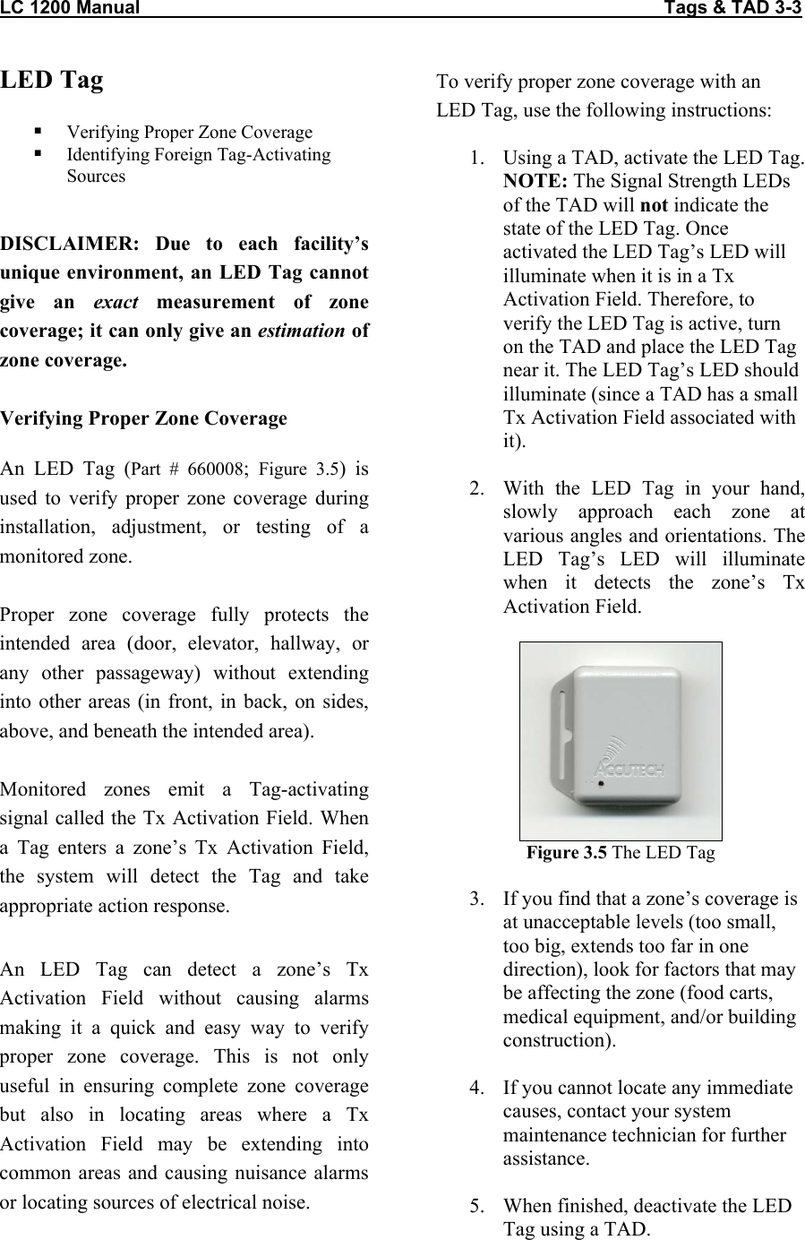 LC 1200 Manual                                                                                                     Tags &amp; TAD 3-3 LED Tag    Verifying Proper Zone Coverage   Identifying Foreign Tag-Activating Sources  DISCLAIMER: Due to each facility’s unique environment, an LED Tag cannot give an exact measurement of zone coverage; it can only give an estimation of zone coverage.    Verifying Proper Zone Coverage  An LED Tag (Part # 660008;  Figure 3.5) is used to verify proper zone coverage during installation, adjustment, or testing of a monitored zone.   Proper zone coverage fully protects the intended area (door, elevator, hallway, or any other passageway) without extending into other areas (in front, in back, on sides, above, and beneath the intended area).   Monitored zones emit a Tag-activating signal called the Tx Activation Field. When a Tag enters a zone’s Tx Activation Field, the system will detect the Tag and take appropriate action response.   An LED Tag can detect a zone’s Tx Activation Field without causing alarms making it a quick and easy way to verify proper zone coverage. This is not only useful in ensuring complete zone coverage but also in locating areas where a Tx Activation Field may be extending into common areas and causing nuisance alarms or locating sources of electrical noise.  To verify proper zone coverage with an LED Tag, use the following instructions:  1.  Using a TAD, activate the LED Tag. NOTE: The Signal Strength LEDs of the TAD will not indicate the state of the LED Tag. Once activated the LED Tag’s LED will illuminate when it is in a Tx Activation Field. Therefore, to verify the LED Tag is active, turn on the TAD and place the LED Tag near it. The LED Tag’s LED should illuminate (since a TAD has a small Tx Activation Field associated with it).   2.  With the LED Tag in your hand, slowly approach each zone at various angles and orientations. The LED Tag’s LED will illuminate when it detects the zone’s Tx Activation Field.   Figure 3.5 The LED Tag  3.  If you find that a zone’s coverage is at unacceptable levels (too small, too big, extends too far in one direction), look for factors that may be affecting the zone (food carts, medical equipment, and/or building construction).   4.  If you cannot locate any immediate causes, contact your system maintenance technician for further assistance.  5.  When finished, deactivate the LED Tag using a TAD.