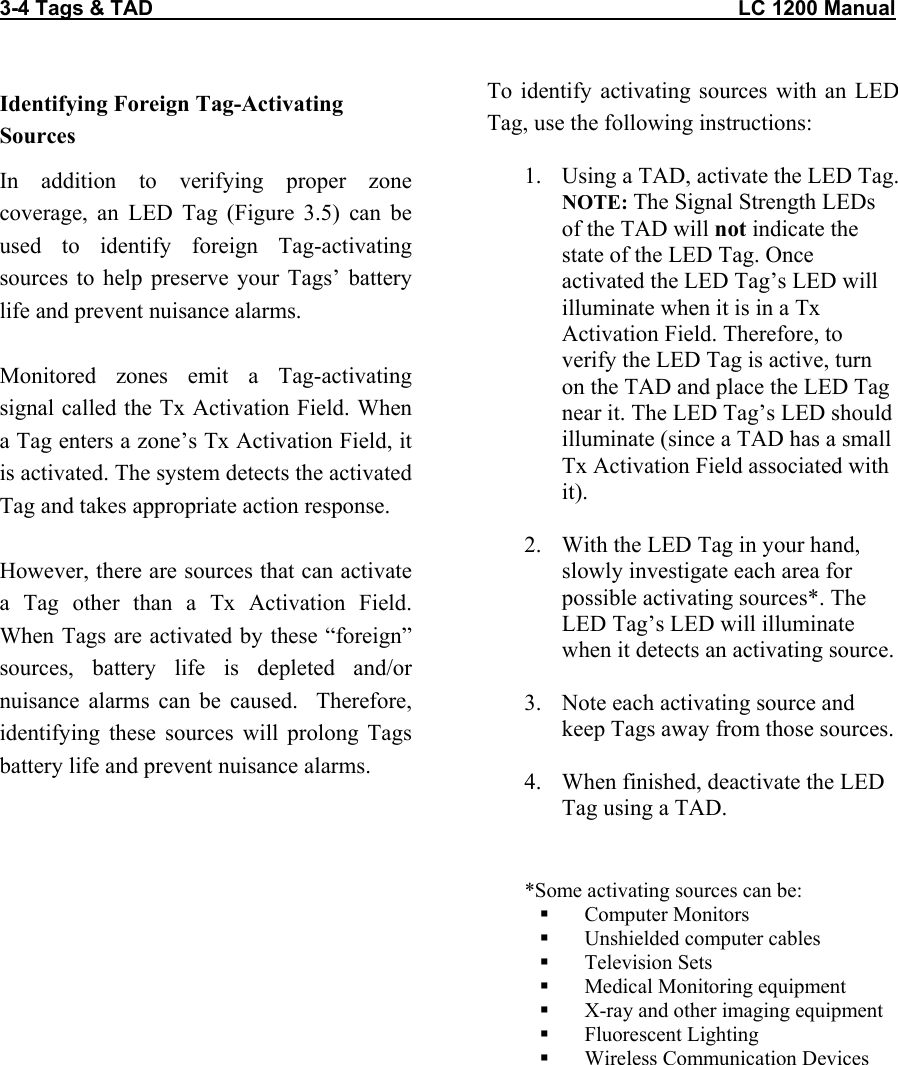 3-4 Tags &amp; TAD                                                                                                     LC 1200 Manual                                  Identifying Foreign Tag-Activating Sources In addition to verifying proper zone coverage, an LED Tag (Figure 3.5) can be used to identify foreign Tag-activating sources to help preserve your Tags’ battery life and prevent nuisance alarms.  Monitored zones emit a Tag-activating signal called the Tx Activation Field. When a Tag enters a zone’s Tx Activation Field, it is activated. The system detects the activated Tag and takes appropriate action response.   However, there are sources that can activate a Tag other than a Tx Activation Field. When Tags are activated by these “foreign” sources, battery life is depleted and/or nuisance alarms can be caused.  Therefore, identifying these sources will prolong Tags battery life and prevent nuisance alarms.   To identify activating sources with an LED Tag, use the following instructions:  1.  Using a TAD, activate the LED Tag. NOTE: The Signal Strength LEDs of the TAD will not indicate the state of the LED Tag. Once activated the LED Tag’s LED will illuminate when it is in a Tx Activation Field. Therefore, to verify the LED Tag is active, turn on the TAD and place the LED Tag near it. The LED Tag’s LED should illuminate (since a TAD has a small Tx Activation Field associated with it).   2.  With the LED Tag in your hand, slowly investigate each area for possible activating sources*. The LED Tag’s LED will illuminate when it detects an activating source.  3.  Note each activating source and keep Tags away from those sources.  4.  When finished, deactivate the LED Tag using a TAD.  *Some activating sources can be:   Computer Monitors   Unshielded computer cables   Television Sets   Medical Monitoring equipment   X-ray and other imaging equipment   Fluorescent Lighting   Wireless Communication Devices