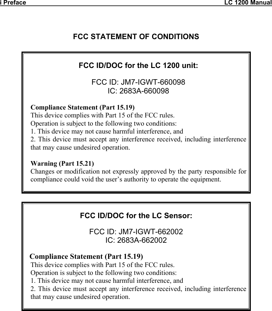 i Preface                                                                                                                 LC 1200 Manual   FCC STATEMENT OF CONDITIONS     FCC ID/DOC for the LC 1200 unit:  FCC ID: JM7-IGWT-660098 IC: 2683A-660098  Compliance Statement (Part 15.19) This device complies with Part 15 of the FCC rules. Operation is subject to the following two conditions: 1. This device may not cause harmful interference, and 2. This device must accept any interference received, including interference that may cause undesired operation.  Warning (Part 15.21) Changes or modification not expressly approved by the party responsible for compliance could void the user’s authority to operate the equipment.         FCC ID/DOC for the LC Sensor:  FCC ID: JM7-IGWT-662002 IC: 2683A-662002    Compliance Statement (Part 15.19) This device complies with Part 15 of the FCC rules. Operation is subject to the following two conditions: 1. This device may not cause harmful interference, and 2. This device must accept any interference received, including interference that may cause undesired operation.                 