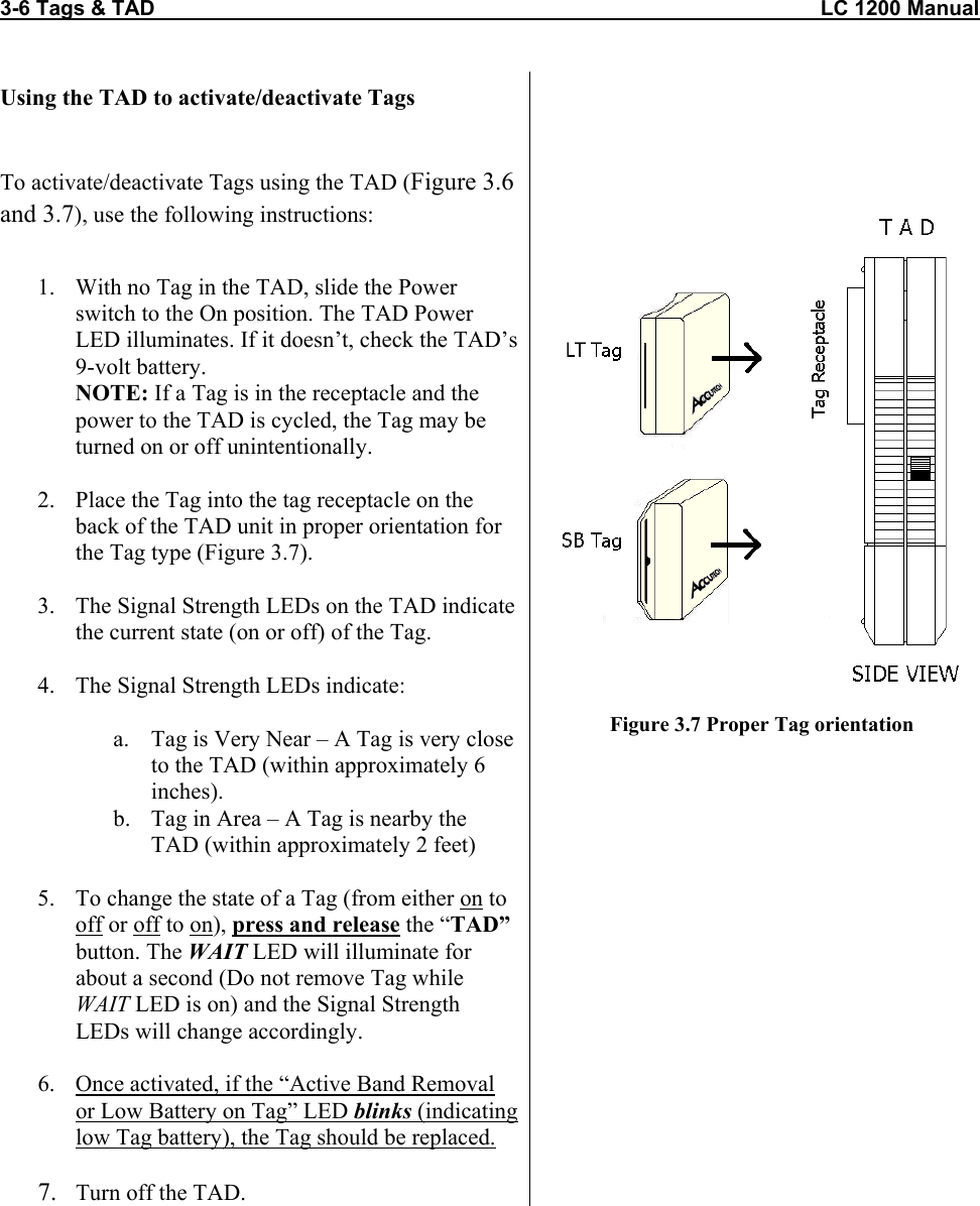 3-6 Tags &amp; TAD                                                                                                                  LC 1200 Manual                           Using the TAD to activate/deactivate Tags  To activate/deactivate Tags using the TAD (Figure 3.6 and 3.7), use the following instructions:   1.  With no Tag in the TAD, slide the Power switch to the On position. The TAD Power LED illuminates. If it doesn’t, check the TAD’s 9-volt battery. NOTE: If a Tag is in the receptacle and the power to the TAD is cycled, the Tag may be turned on or off unintentionally.  2.  Place the Tag into the tag receptacle on the back of the TAD unit in proper orientation for the Tag type (Figure 3.7).  3.  The Signal Strength LEDs on the TAD indicate the current state (on or off) of the Tag.  4.  The Signal Strength LEDs indicate:  a.  Tag is Very Near – A Tag is very close to the TAD (within approximately 6 inches). b.  Tag in Area – A Tag is nearby the TAD (within approximately 2 feet)  5.  To change the state of a Tag (from either on to off or off to on), press and release the “TAD” button. The WAIT LED will illuminate for about a second (Do not remove Tag while WAIT LED is on) and the Signal Strength LEDs will change accordingly.  6.  Once activated, if the “Active Band Removal or Low Battery on Tag” LED blinks (indicating low Tag battery), the Tag should be replaced.  7.  Turn off the TAD.        Figure 3.7 Proper Tag orientation       