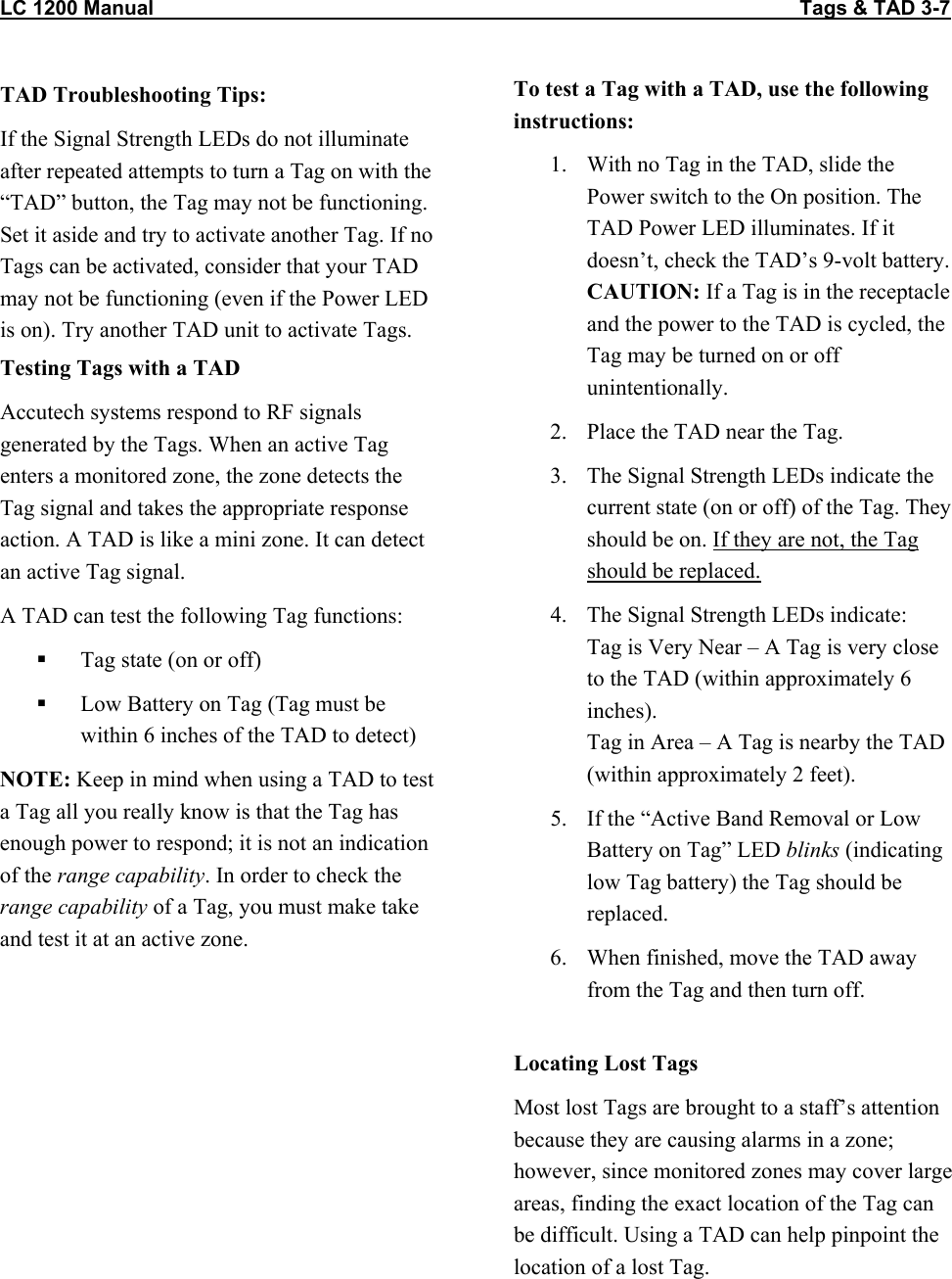 LC 1200 Manual                                                                                                                  Tags &amp; TAD 3-7 TAD Troubleshooting Tips: If the Signal Strength LEDs do not illuminate after repeated attempts to turn a Tag on with the “TAD” button, the Tag may not be functioning. Set it aside and try to activate another Tag. If no Tags can be activated, consider that your TAD may not be functioning (even if the Power LED is on). Try another TAD unit to activate Tags. Testing Tags with a TAD Accutech systems respond to RF signals generated by the Tags. When an active Tag enters a monitored zone, the zone detects the Tag signal and takes the appropriate response action. A TAD is like a mini zone. It can detect an active Tag signal.  A TAD can test the following Tag functions:   Tag state (on or off)   Low Battery on Tag (Tag must be within 6 inches of the TAD to detect) NOTE: Keep in mind when using a TAD to test a Tag all you really know is that the Tag has enough power to respond; it is not an indication of the range capability. In order to check the range capability of a Tag, you must make take and test it at an active zone.  To test a Tag with a TAD, use the following instructions: 1.  With no Tag in the TAD, slide the Power switch to the On position. The TAD Power LED illuminates. If it doesn’t, check the TAD’s 9-volt battery. CAUTION: If a Tag is in the receptacle and the power to the TAD is cycled, the Tag may be turned on or off unintentionally. 2.  Place the TAD near the Tag. 3.  The Signal Strength LEDs indicate the current state (on or off) of the Tag. They should be on. If they are not, the Tag should be replaced. 4.  The Signal Strength LEDs indicate:  Tag is Very Near – A Tag is very close to the TAD (within approximately 6 inches). Tag in Area – A Tag is nearby the TAD (within approximately 2 feet). 5.  If the “Active Band Removal or Low Battery on Tag” LED blinks (indicating low Tag battery) the Tag should be replaced. 6.  When finished, move the TAD away from the Tag and then turn off.  Locating Lost Tags Most lost Tags are brought to a staff’s attention because they are causing alarms in a zone; however, since monitored zones may cover large areas, finding the exact location of the Tag can be difficult. Using a TAD can help pinpoint the location of a lost Tag. 