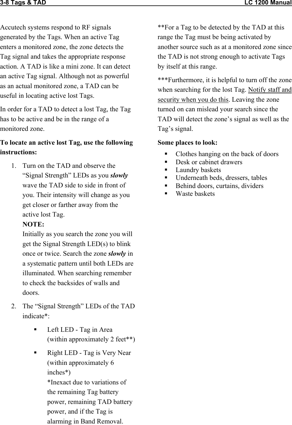 3-8 Tags &amp; TAD                                                                                                                  LC 1200 Manual                           Accutech systems respond to RF signals generated by the Tags. When an active Tag enters a monitored zone, the zone detects the Tag signal and takes the appropriate response action. A TAD is like a mini zone. It can detect an active Tag signal. Although not as powerful as an actual monitored zone, a TAD can be useful in locating active lost Tags. In order for a TAD to detect a lost Tag, the Tag has to be active and be in the range of a monitored zone.  To locate an active lost Tag, use the following instructions: 1.  Turn on the TAD and observe the “Signal Strength” LEDs as you slowly wave the TAD side to side in front of you. Their intensity will change as you get closer or farther away from the active lost Tag.  NOTE: Initially as you search the zone you will get the Signal Strength LED(s) to blink once or twice. Search the zone slowly in a systematic pattern until both LEDs are illuminated. When searching remember to check the backsides of walls and doors.  2.  The “Signal Strength” LEDs of the TAD indicate*:    Left LED - Tag in Area  (within approximately 2 feet**)   Right LED - Tag is Very Near  (within approximately 6 inches*) *Inexact due to variations of the remaining Tag battery power, remaining TAD battery power, and if the Tag is alarming in Band Removal. **For a Tag to be detected by the TAD at this range the Tag must be being activated by another source such as at a monitored zone since the TAD is not strong enough to activate Tags by itself at this range.  ***Furthermore, it is helpful to turn off the zone when searching for the lost Tag. Notify staff and security when you do this. Leaving the zone turned on can mislead your search since the TAD will detect the zone’s signal as well as the Tag’s signal.  Some places to look:   Clothes hanging on the back of doors   Desk or cabinet drawers   Laundry baskets   Underneath beds, dressers, tables   Behind doors, curtains, dividers    Waste baskets  