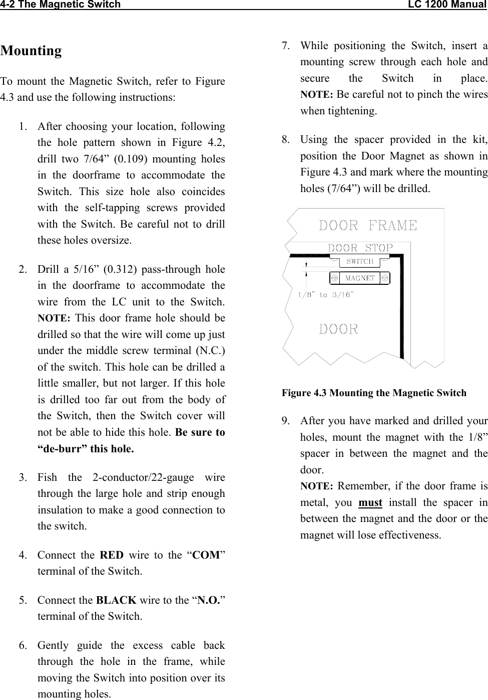 4-2 The Magnetic Switch                                                                                                   LC 1200 Manual                           Mounting To mount the Magnetic Switch, refer to Figure 4.3 and use the following instructions: 1.  After choosing your location, following the hole pattern shown in Figure 4.2, drill two 7/64” (0.109) mounting holes in the doorframe to accommodate the Switch. This size hole also coincides with the self-tapping screws provided with the Switch. Be careful not to drill these holes oversize. 2.  Drill a 5/16” (0.312) pass-through hole in the doorframe to accommodate the wire from the LC unit to the Switch.  NOTE: This door frame hole should be drilled so that the wire will come up just under the middle screw terminal (N.C.) of the switch. This hole can be drilled a little smaller, but not larger. If this hole is drilled too far out from the body of the Switch, then the Switch cover will not be able to hide this hole. Be sure to “de-burr” this hole. 3. Fish the 2-conductor/22-gauge wire through the large hole and strip enough insulation to make a good connection to the switch. 4. Connect the RED wire to the “COM” terminal of the Switch. 5. Connect the BLACK wire to the “N.O.” terminal of the Switch. 6.  Gently guide the excess cable back through the hole in the frame, while moving the Switch into position over its mounting holes. 7.  While positioning the Switch, insert a mounting screw through each hole and secure the Switch in place.  NOTE: Be careful not to pinch the wires when tightening.  8.  Using the spacer provided in the kit, position the Door Magnet as shown in Figure 4.3 and mark where the mounting holes (7/64”) will be drilled.   Figure 4.3 Mounting the Magnetic Switch 9.  After you have marked and drilled your holes, mount the magnet with the 1/8” spacer in between the magnet and the door.  NOTE: Remember, if the door frame is metal, you must install the spacer in between the magnet and the door or the magnet will lose effectiveness.  