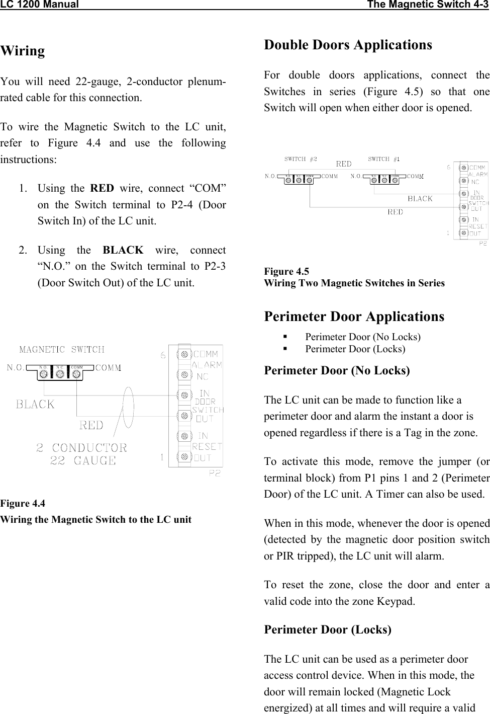 LC 1200 Manual                                                                                                   The Magnetic Switch 4-3 Wiring You will need 22-gauge, 2-conductor plenum-rated cable for this connection. To wire the Magnetic Switch to the LC unit, refer to Figure 4.4 and use the following instructions: 1. Using the RED wire, connect “COM” on the Switch terminal to P2-4 (Door Switch In) of the LC unit. 2. Using  the  BLACK wire, connect “N.O.” on the Switch terminal to P2-3 (Door Switch Out) of the LC unit.   Figure 4.4 Wiring the Magnetic Switch to the LC unitDouble Doors Applications For double doors applications, connect the Switches in series (Figure 4.5) so that one Switch will open when either door is opened.    Figure 4.5  Wiring Two Magnetic Switches in Series  Perimeter Door Applications   Perimeter Door (No Locks)   Perimeter Door (Locks) Perimeter Door (No Locks) The LC unit can be made to function like a perimeter door and alarm the instant a door is opened regardless if there is a Tag in the zone.   To activate this mode, remove the jumper (or terminal block) from P1 pins 1 and 2 (Perimeter Door) of the LC unit. A Timer can also be used. When in this mode, whenever the door is opened (detected by the magnetic door position switch or PIR tripped), the LC unit will alarm.  To reset the zone, close the door and enter a valid code into the zone Keypad. Perimeter Door (Locks) The LC unit can be used as a perimeter door access control device. When in this mode, the door will remain locked (Magnetic Lock energized) at all times and will require a valid 