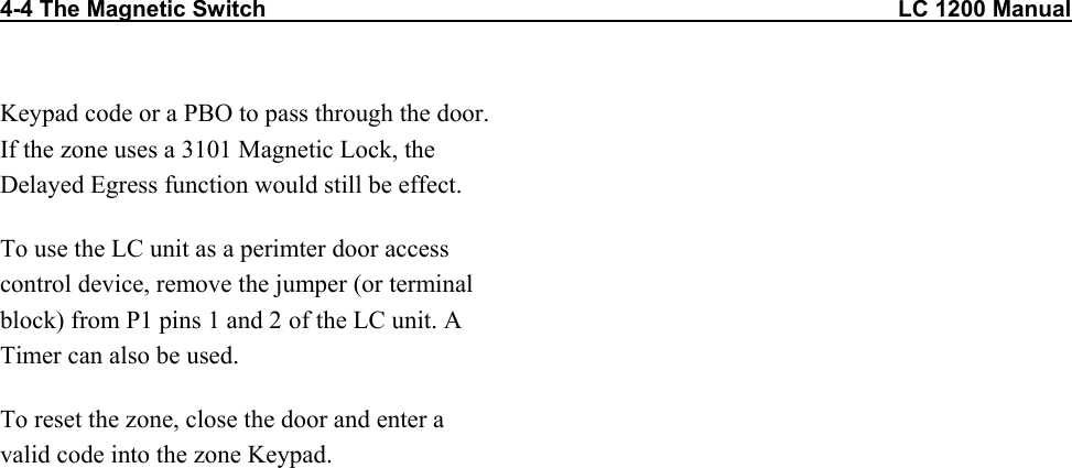 4-4 The Magnetic Switch                                                                                                   LC 1200 Manual                           Keypad code or a PBO to pass through the door. If the zone uses a 3101 Magnetic Lock, the Delayed Egress function would still be effect. To use the LC unit as a perimter door access control device, remove the jumper (or terminal block) from P1 pins 1 and 2 of the LC unit. A Timer can also be used. To reset the zone, close the door and enter a valid code into the zone Keypad. 