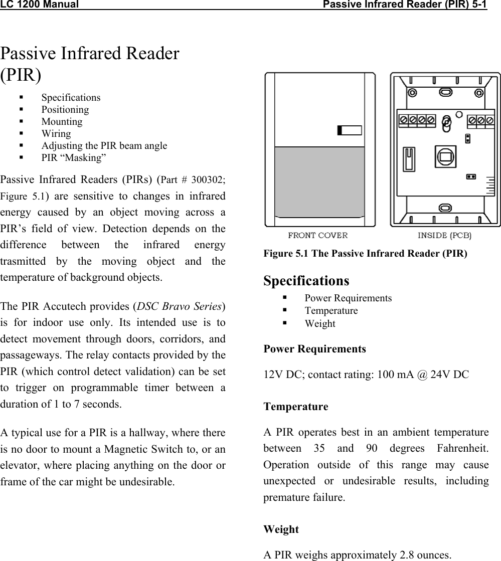 LC 1200 Manual                                                                                    Passive Infrared Reader (PIR) 5-1           Passive Infrared Reader (PIR)   Specifications   Positioning   Mounting   Wiring   Adjusting the PIR beam angle   PIR “Masking” Passive Infrared Readers (PIRs) (Part # 300302; Figure 5.1) are sensitive to changes in infrared energy caused by an object moving across a PIR’s field of view. Detection depends on the difference between the infrared energy trasmitted by the moving object and the temperature of background objects.  The PIR Accutech provides (DSC Bravo Series) is for indoor use only. Its intended use is to detect movement through doors, corridors, and passageways. The relay contacts provided by the PIR (which control detect validation) can be set to trigger on programmable timer between a duration of 1 to 7 seconds.  A typical use for a PIR is a hallway, where there is no door to mount a Magnetic Switch to, or an elevator, where placing anything on the door or frame of the car might be undesirable.    Figure 5.1 The Passive Infrared Reader (PIR) Specifications   Power Requirements   Temperature   Weight Power Requirements 12V DC; contact rating: 100 mA @ 24V DC Temperature A PIR operates best in an ambient temperature between 35 and 90 degrees Fahrenheit. Operation outside of this range may cause unexpected or undesirable results, including premature failure.  Weight A PIR weighs approximately 2.8 ounces. 