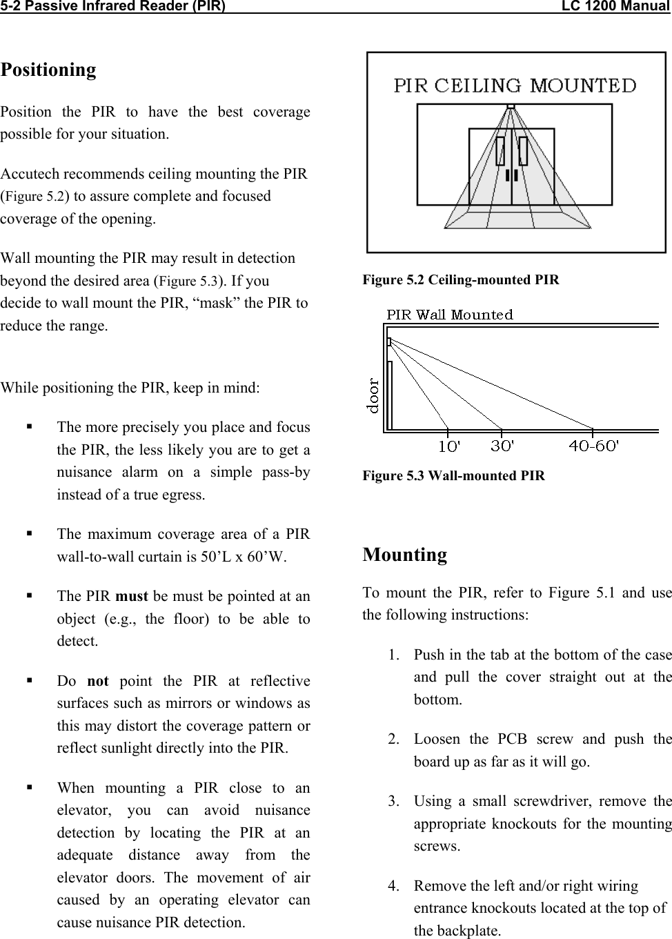 5-2 Passive Infrared Reader (PIR)                                                                                    LC 1200 Manual                           Positioning Position the PIR to have the best coverage possible for your situation.  Accutech recommends ceiling mounting the PIR  (Figure 5.2) to assure complete and focused coverage of the opening.  Wall mounting the PIR may result in detection beyond the desired area (Figure 5.3). If you decide to wall mount the PIR, “mask” the PIR to reduce the range.   While positioning the PIR, keep in mind:   The more precisely you place and focus the PIR, the less likely you are to get a nuisance alarm on a simple pass-by instead of a true egress.   The maximum coverage area of a PIR wall-to-wall curtain is 50’L x 60’W.   The PIR must be must be pointed at an object (e.g., the floor) to be able to detect.   Do  not point the PIR at reflective surfaces such as mirrors or windows as this may distort the coverage pattern or reflect sunlight directly into the PIR.   When mounting a PIR close to an elevator, you can avoid nuisance detection by locating the PIR at an adequate distance away from the elevator doors. The movement of air caused by an operating elevator can cause nuisance PIR detection.  Figure 5.2 Ceiling-mounted PIR  Figure 5.3 Wall-mounted PIR  Mounting To mount the PIR, refer to Figure 5.1 and use the following instructions: 1.  Push in the tab at the bottom of the case and pull the cover straight out at the bottom. 2.  Loosen the PCB screw and push the board up as far as it will go. 3.  Using a small screwdriver, remove the appropriate knockouts for the mounting screws. 4.  Remove the left and/or right wiring entrance knockouts located at the top of the backplate.