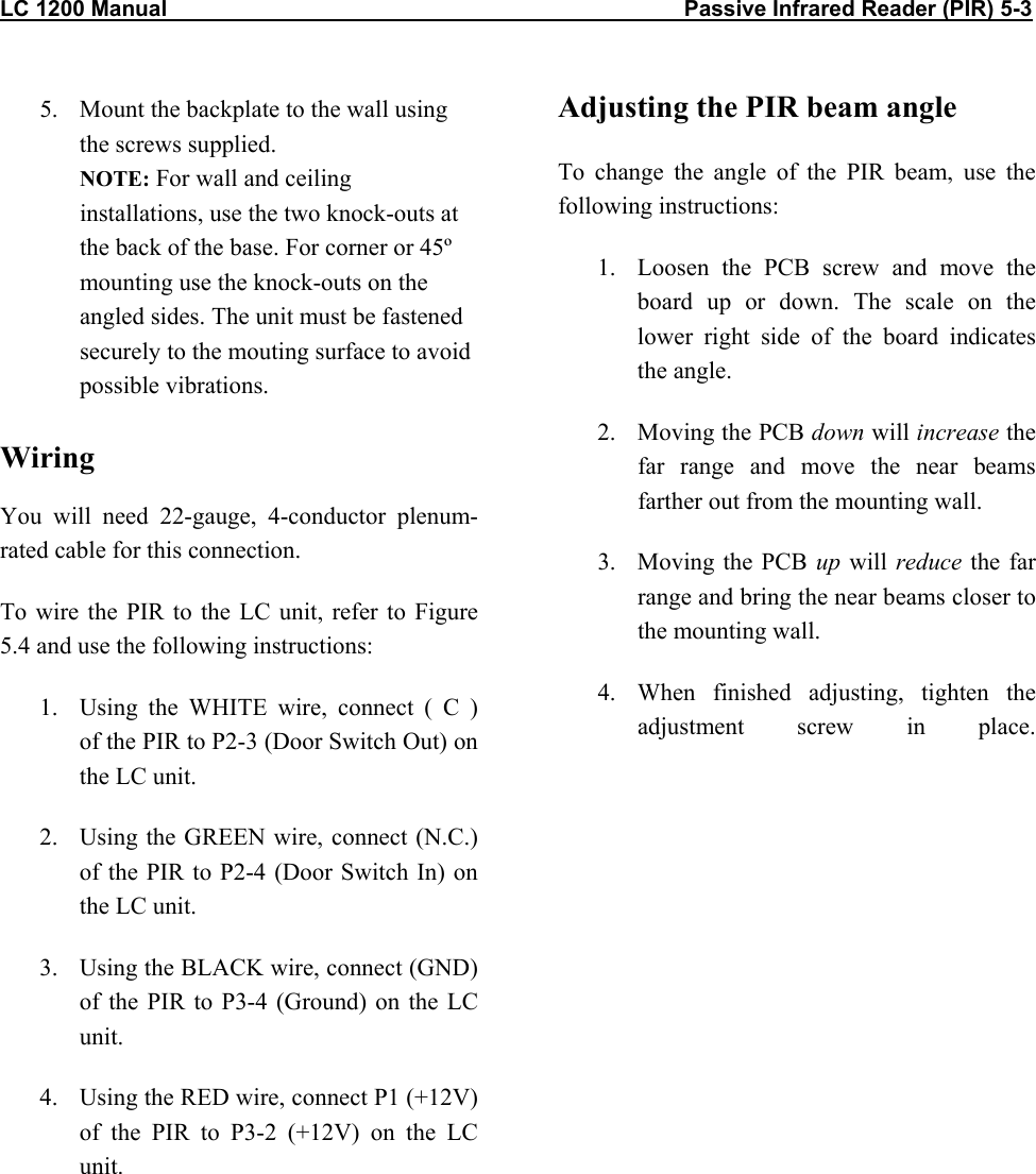 LC 1200 Manual                                                                                    Passive Infrared Reader (PIR) 5-3           5.  Mount the backplate to the wall using the screws supplied. NOTE: For wall and ceiling installations, use the two knock-outs at the back of the base. For corner or 45º mounting use the knock-outs on the angled sides. The unit must be fastened securely to the mouting surface to avoid possible vibrations.  Wiring  You will need 22-gauge, 4-conductor plenum-rated cable for this connection. To wire the PIR to the LC unit, refer to Figure 5.4 and use the following instructions: 1.  Using the WHITE wire, connect ( C )  of the PIR to P2-3 (Door Switch Out) on the LC unit. 2.  Using the GREEN wire, connect (N.C.) of the PIR to P2-4 (Door Switch In) on the LC unit. 3.  Using the BLACK wire, connect (GND) of the PIR to P3-4 (Ground) on the LC unit. 4.  Using the RED wire, connect P1 (+12V) of the PIR to P3-2 (+12V) on the LC unit. Adjusting the PIR beam angle To change the angle of the PIR beam, use the following instructions: 1.  Loosen the PCB screw and move the board up or down. The scale on the lower right side of the board indicates the angle. 2.  Moving the PCB down will increase the far range and move the near beams farther out from the mounting wall. 3. Moving the PCB up will reduce the far range and bring the near beams closer to the mounting wall. 4.  When finished adjusting, tighten the adjustment screw in place.