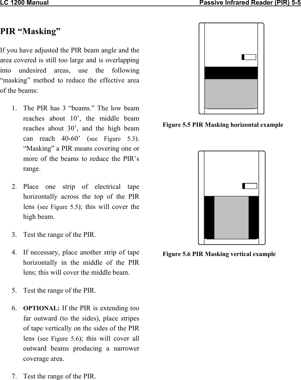 LC 1200 Manual                                                                                    Passive Infrared Reader (PIR) 5-5                           PIR “Masking” If you have adjusted the PIR beam angle and the area covered is still too large and is overlapping into undesired areas, use the following “masking” method to reduce the effective area of the beams: 1.  The PIR has 3 “beams.” The low beam reaches about 10’, the middle beam reaches about 30’, and the high beam can reach 40-60’ (see Figure 5.3). “Masking” a PIR means covering one or more of the beams to reduce the PIR’s range. 2. Place one strip of electrical tape horizontally across the top of the PIR lens (see Figure 5.5); this will cover the high beam. 3.  Test the range of the PIR.  4.  If necessary, place another strip of tape horizontally in the middle of the PIR lens; this will cover the middle beam. 5.  Test the range of the PIR. 6.  OPTIONAL: If the PIR is extending too far outward (to the sides), place stripes of tape vertically on the sides of the PIR lens (see Figure 5.6); this will cover all outward beams producing a narrower coverage area. 7.  Test the range of the PIR.  Figure 5.5 PIR Masking horizontal example    Figure 5.6 PIR Masking vertical example