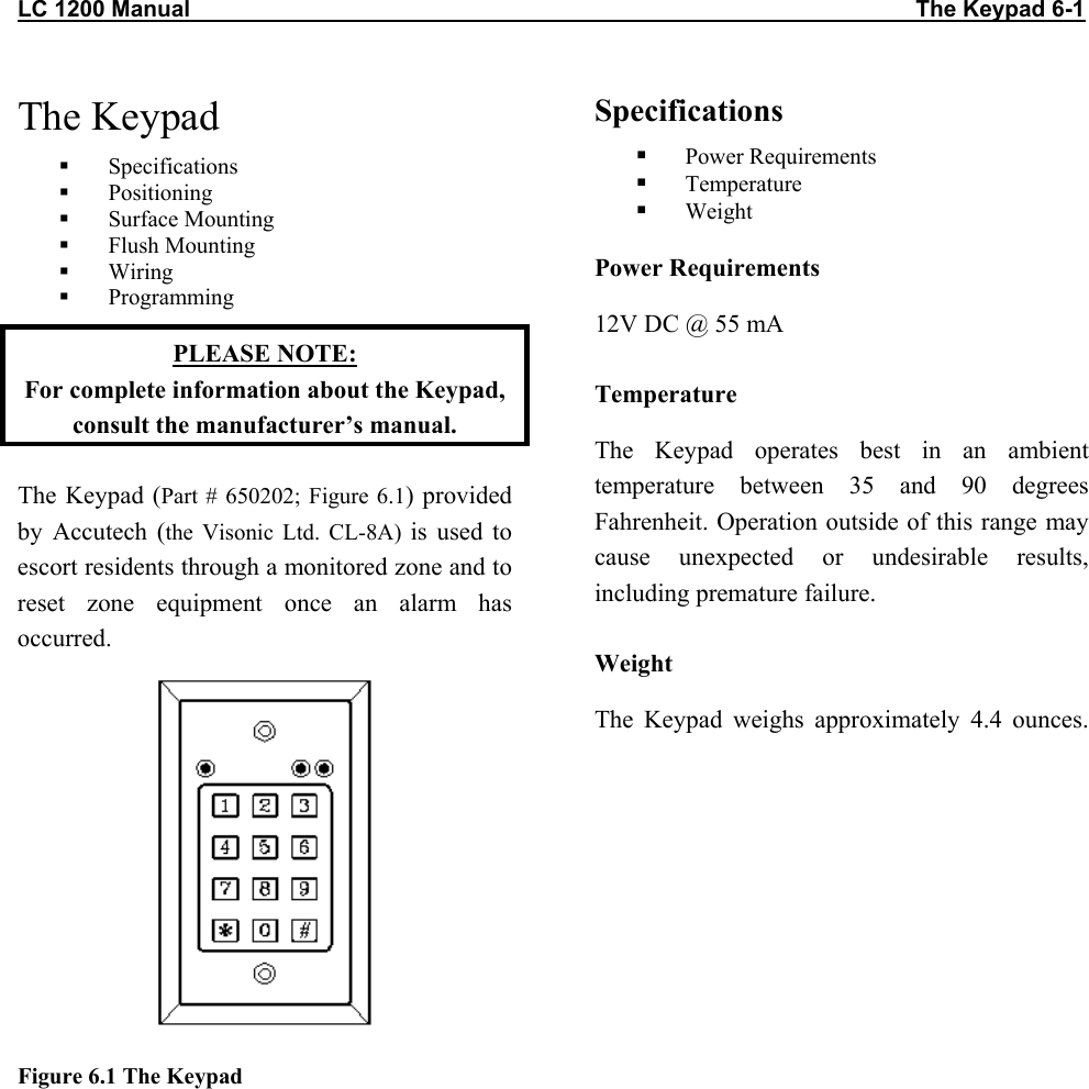 LC 1200 Manual                                                                                                                  The Keypad 6-1 The Keypad   Specifications   Positioning   Surface Mounting    Flush Mounting    Wiring   Programming PLEASE NOTE:  For complete information about the Keypad, consult the manufacturer’s manual. The Keypad (Part # 650202; Figure 6.1) provided by Accutech (the Visonic Ltd. CL-8A) is used to escort residents through a monitored zone and to reset zone equipment once an alarm has occurred.  Figure 6.1 The Keypad  Specifications   Power Requirements   Temperature   Weight Power Requirements 12V DC @ 55 mA Temperature The Keypad operates best in an ambient temperature between 35 and 90 degrees Fahrenheit. Operation outside of this range may cause unexpected or undesirable results, including premature failure.  Weight The Keypad weighs approximately 4.4 ounces.