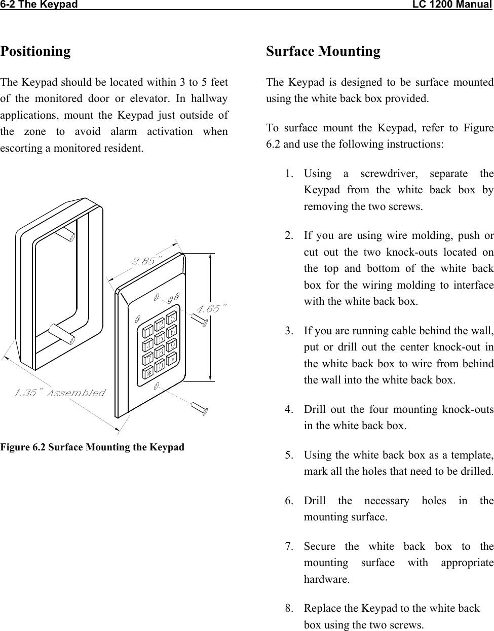 6-2 The Keypad                                                                                                                  LC 1200 Manual                           Positioning The Keypad should be located within 3 to 5 feet of the monitored door or elevator. In hallway applications, mount the Keypad just outside of the zone to avoid alarm activation when escorting a monitored resident.   Figure 6.2 Surface Mounting the Keypad  Surface Mounting The Keypad is designed to be surface mounted using the white back box provided.  To surface mount the Keypad, refer to Figure 6.2 and use the following instructions: 1. Using a screwdriver, separate the Keypad from the white back box by removing the two screws. 2.  If you are using wire molding, push or cut out the two knock-outs located on the top and bottom of the white back box for the wiring molding to interface with the white back box. 3.  If you are running cable behind the wall, put or drill out the center knock-out in the white back box to wire from behind the wall into the white back box. 4.  Drill out the four mounting knock-outs in the white back box. 5.  Using the white back box as a template, mark all the holes that need to be drilled. 6. Drill the necessary holes in the mounting surface. 7. Secure the white back box to the mounting surface with appropriate hardware. 8.  Replace the Keypad to the white back box using the two screws.