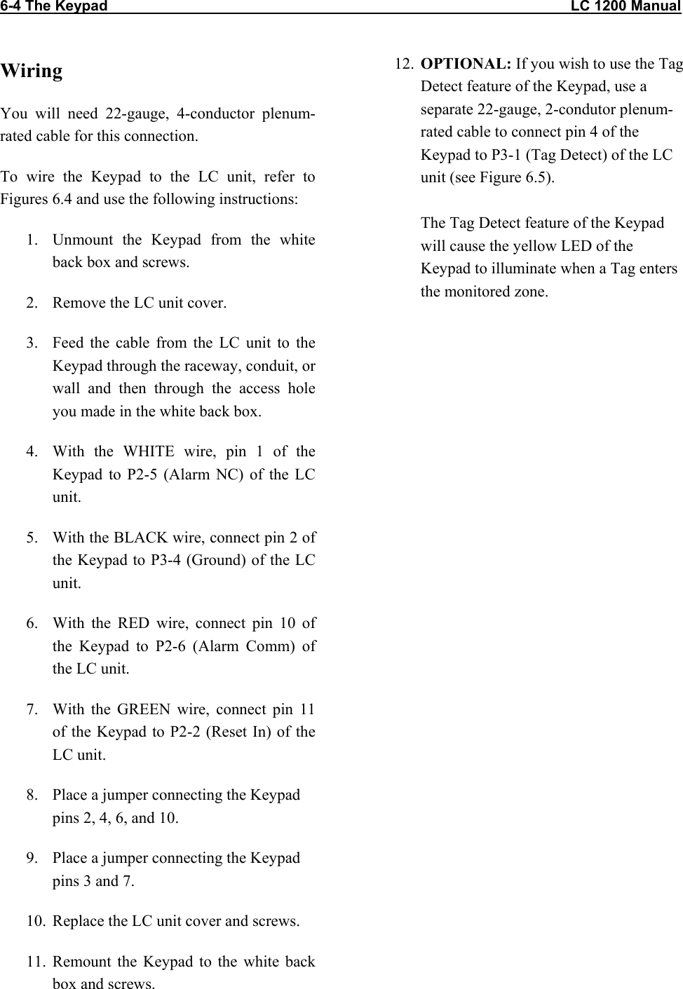 6-4 The Keypad                                                                                                                  LC 1200 Manual                           Wiring You will need 22-gauge, 4-conductor plenum-rated cable for this connection. To wire the Keypad to the LC unit, refer to Figures 6.4 and use the following instructions: 1.  Unmount the Keypad from the white back box and screws. 2.  Remove the LC unit cover. 3.  Feed the cable from the LC unit to the Keypad through the raceway, conduit, or wall and then through the access hole you made in the white back box. 4.  With the WHITE wire, pin 1 of the Keypad to P2-5 (Alarm NC) of the LC unit. 5.  With the BLACK wire, connect pin 2 of the Keypad to P3-4 (Ground) of the LC unit. 6.  With the RED wire, connect pin 10 of the Keypad to P2-6 (Alarm Comm) of the LC unit. 7.  With the GREEN wire, connect pin 11 of the Keypad to P2-2 (Reset In) of the LC unit. 8.  Place a jumper connecting the Keypad pins 2, 4, 6, and 10. 9.  Place a jumper connecting the Keypad pins 3 and 7. 10.  Replace the LC unit cover and screws. 11. Remount the Keypad to the white back box and screws. 12.  OPTIONAL: If you wish to use the Tag Detect feature of the Keypad, use a separate 22-gauge, 2-condutor plenum-rated cable to connect pin 4 of the Keypad to P3-1 (Tag Detect) of the LC unit (see Figure 6.5).   The Tag Detect feature of the Keypad will cause the yellow LED of the Keypad to illuminate when a Tag enters the monitored zone.    