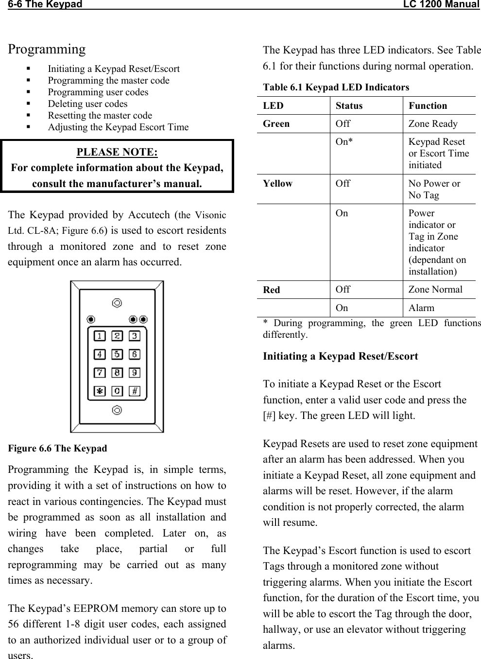 6-6 The Keypad                                                                                                                  LC 1200 Manual                           Programming   Initiating a Keypad Reset/Escort   Programming the master code   Programming user codes   Deleting user codes   Resetting the master code   Adjusting the Keypad Escort Time PLEASE NOTE:  For complete information about the Keypad, consult the manufacturer’s manual. The Keypad provided by Accutech (the Visonic Ltd. CL-8A; Figure 6.6) is used to escort residents through a monitored zone and to reset zone equipment once an alarm has occurred.  Figure 6.6 The Keypad Programming the Keypad is, in simple terms, providing it with a set of instructions on how to react in various contingencies. The Keypad must be programmed as soon as all installation and wiring have been completed. Later on, as changes take place, partial or full reprogramming may be carried out as many times as necessary. The Keypad’s EEPROM memory can store up to 56 different 1-8 digit user codes, each assigned to an authorized individual user or to a group of users. The Keypad has three LED indicators. See Table 6.1 for their functions during normal operation.  Table 6.1 Keypad LED Indicators LED Status Function Green  Off Zone Ready  On* Keypad Reset or Escort Time initiated Yellow  Off No Power or No Tag  On Power indicator or Tag in Zone indicator (dependant on installation) Red  Off Zone Normal  On Alarm * During programming, the green LED functions differently.  Initiating a Keypad Reset/Escort To initiate a Keypad Reset or the Escort function, enter a valid user code and press the [#] key. The green LED will light.  Keypad Resets are used to reset zone equipment after an alarm has been addressed. When you initiate a Keypad Reset, all zone equipment and alarms will be reset. However, if the alarm condition is not properly corrected, the alarm will resume.  The Keypad’s Escort function is used to escort Tags through a monitored zone without triggering alarms. When you initiate the Escort function, for the duration of the Escort time, you will be able to escort the Tag through the door, hallway, or use an elevator without triggering alarms. 