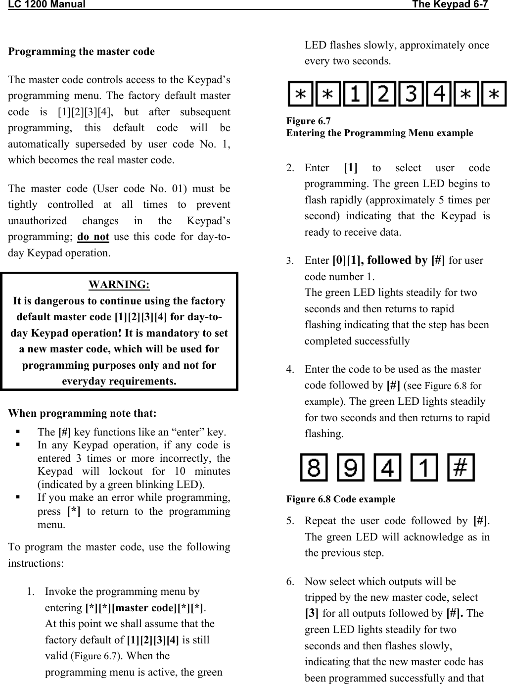 LC 1200 Manual                                                                                                                  The Keypad 6-7 Programming the master code The master code controls access to the Keypad’s programming menu. The factory default master code is [1][2][3][4], but after subsequent programming, this default code will be automatically superseded by user code No. 1, which becomes the real master code. The master code (User code No. 01) must be tightly controlled at all times to prevent unauthorized changes in the Keypad’s programming;  do not use this code for day-to-day Keypad operation. WARNING: It is dangerous to continue using the factory default master code [1][2][3][4] for day-to-day Keypad operation! It is mandatory to set a new master code, which will be used for programming purposes only and not for everyday requirements. When programming note that:   The [#] key functions like an “enter” key.   In any Keypad operation, if any code is entered 3 times or more incorrectly, the Keypad will lockout for 10 minutes (indicated by a green blinking LED).    If you make an error while programming, press  [*] to return to the programming menu.  To program the master code, use the following instructions: 1.  Invoke the programming menu by entering [*][*][master code][*][*]. At this point we shall assume that the factory default of [1][2][3][4] is still valid (Figure 6.7). When the programming menu is active, the green LED flashes slowly, approximately once every two seconds.  Figure 6.7  Entering the Programming Menu example  2. Enter  [1] to select user code programming. The green LED begins to flash rapidly (approximately 5 times per second) indicating that the Keypad is ready to receive data. 3.  Enter [0][1], followed by [#] for user code number 1. The green LED lights steadily for two seconds and then returns to rapid flashing indicating that the step has been completed successfully 4.  Enter the code to be used as the master code followed by [#] (see Figure 6.8 for example). The green LED lights steadily for two seconds and then returns to rapid flashing.  Figure 6.8 Code example 5.  Repeat the user code followed by [#]. The green LED will acknowledge as in the previous step. 6.  Now select which outputs will be tripped by the new master code, select [3] for all outputs followed by [#]. The green LED lights steadily for two seconds and then flashes slowly, indicating that the new master code has been programmed successfully and that 