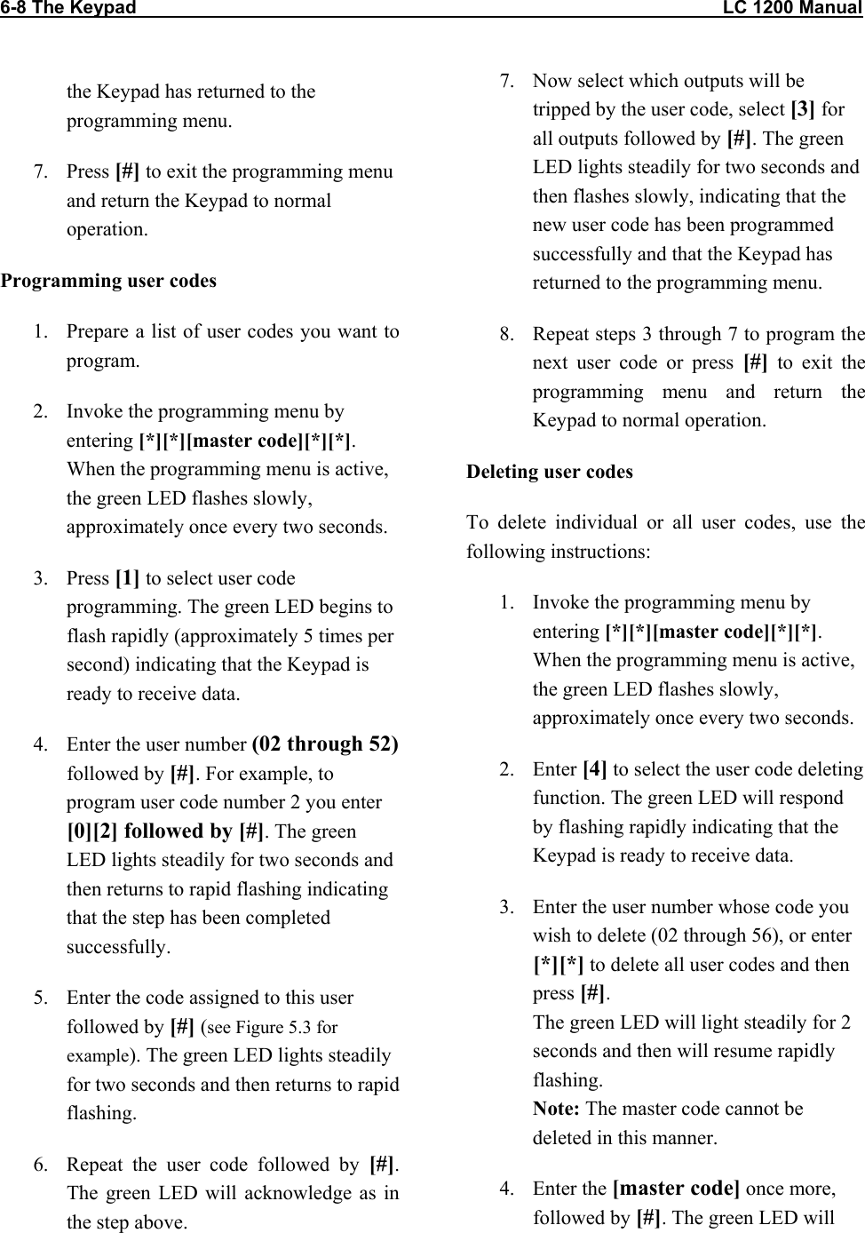 6-8 The Keypad                                                                                                                  LC 1200 Manual                           the Keypad has returned to the programming menu. 7. Press [#] to exit the programming menu and return the Keypad to normal operation. Programming user codes 1.  Prepare a list of user codes you want to program. 2.  Invoke the programming menu by entering [*][*][master code][*][*]. When the programming menu is active, the green LED flashes slowly, approximately once every two seconds. 3. Press [1] to select user code programming. The green LED begins to flash rapidly (approximately 5 times per second) indicating that the Keypad is ready to receive data. 4.  Enter the user number (02 through 52) followed by [#]. For example, to program user code number 2 you enter [0][2] followed by [#]. The green LED lights steadily for two seconds and then returns to rapid flashing indicating that the step has been completed successfully. 5.  Enter the code assigned to this user followed by [#] (see Figure 5.3 for example). The green LED lights steadily for two seconds and then returns to rapid flashing. 6.  Repeat the user code followed by [#]. The green LED will acknowledge as in the step above. 7.  Now select which outputs will be tripped by the user code, select [3] for all outputs followed by [#]. The green LED lights steadily for two seconds and then flashes slowly, indicating that the new user code has been programmed successfully and that the Keypad has returned to the programming menu.  8.  Repeat steps 3 through 7 to program the next user code or press [#] to exit the programming menu and return the Keypad to normal operation. Deleting user codes To delete individual or all user codes, use the following instructions:  1.  Invoke the programming menu by entering [*][*][master code][*][*]. When the programming menu is active, the green LED flashes slowly, approximately once every two seconds. 2. Enter [4] to select the user code deleting function. The green LED will respond by flashing rapidly indicating that the Keypad is ready to receive data. 3.  Enter the user number whose code you wish to delete (02 through 56), or enter [*][*] to delete all user codes and then press [#].  The green LED will light steadily for 2 seconds and then will resume rapidly flashing. Note: The master code cannot be deleted in this manner. 4. Enter the [master code] once more, followed by [#]. The green LED will 