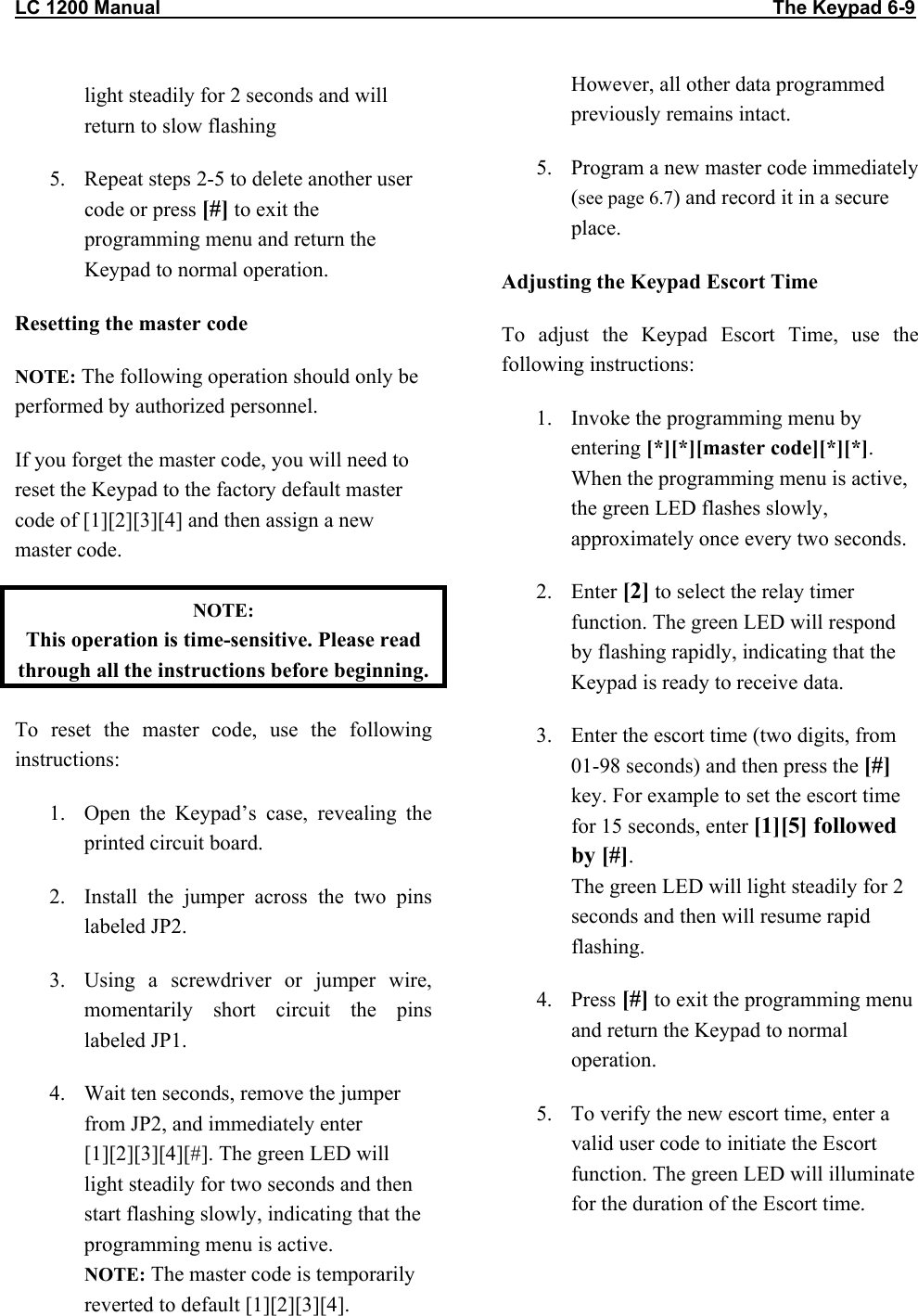 LC 1200 Manual                                                                                                                  The Keypad 6-9 light steadily for 2 seconds and will return to slow flashing 5.  Repeat steps 2-5 to delete another user code or press [#] to exit the programming menu and return the Keypad to normal operation. Resetting the master code NOTE: The following operation should only be performed by authorized personnel.  If you forget the master code, you will need to reset the Keypad to the factory default master code of [1][2][3][4] and then assign a new master code.  NOTE:  This operation is time-sensitive. Please read through all the instructions before beginning. To reset the master code, use the following instructions: 1.  Open the Keypad’s case, revealing the printed circuit board. 2.  Install the jumper across the two pins labeled JP2. 3.  Using a screwdriver or jumper wire, momentarily short circuit the pins labeled JP1.  4.  Wait ten seconds, remove the jumper from JP2, and immediately enter [1][2][3][4][#]. The green LED will light steadily for two seconds and then start flashing slowly, indicating that the programming menu is active. NOTE: The master code is temporarily reverted to default [1][2][3][4]. However, all other data programmed previously remains intact. 5.  Program a new master code immediately (see page 6.7) and record it in a secure place. Adjusting the Keypad Escort Time To adjust the Keypad Escort Time, use the following instructions: 1.  Invoke the programming menu by entering [*][*][master code][*][*]. When the programming menu is active, the green LED flashes slowly, approximately once every two seconds. 2. Enter [2] to select the relay timer function. The green LED will respond by flashing rapidly, indicating that the Keypad is ready to receive data. 3.  Enter the escort time (two digits, from 01-98 seconds) and then press the [#] key. For example to set the escort time for 15 seconds, enter [1][5] followed by [#]. The green LED will light steadily for 2 seconds and then will resume rapid flashing. 4. Press [#] to exit the programming menu and return the Keypad to normal operation. 5.  To verify the new escort time, enter a valid user code to initiate the Escort function. The green LED will illuminate for the duration of the Escort time. 