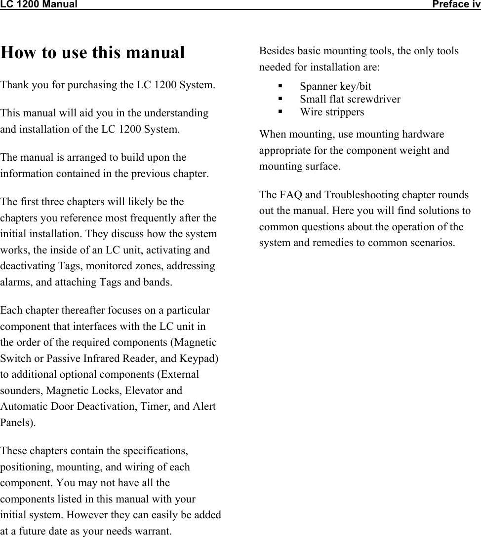 LC 1200 Manual                                                                                                                            Preface iv How to use this manual Thank you for purchasing the LC 1200 System. This manual will aid you in the understanding and installation of the LC 1200 System. The manual is arranged to build upon the information contained in the previous chapter.   The first three chapters will likely be the chapters you reference most frequently after the initial installation. They discuss how the system works, the inside of an LC unit, activating and deactivating Tags, monitored zones, addressing alarms, and attaching Tags and bands.  Each chapter thereafter focuses on a particular component that interfaces with the LC unit in the order of the required components (Magnetic Switch or Passive Infrared Reader, and Keypad) to additional optional components (External sounders, Magnetic Locks, Elevator and Automatic Door Deactivation, Timer, and Alert Panels). These chapters contain the specifications, positioning, mounting, and wiring of each component. You may not have all the components listed in this manual with your initial system. However they can easily be added at a future date as your needs warrant. Besides basic mounting tools, the only tools needed for installation are:   Spanner key/bit   Small flat screwdriver   Wire strippers When mounting, use mounting hardware appropriate for the component weight and mounting surface.  The FAQ and Troubleshooting chapter rounds out the manual. Here you will find solutions to common questions about the operation of the system and remedies to common scenarios.