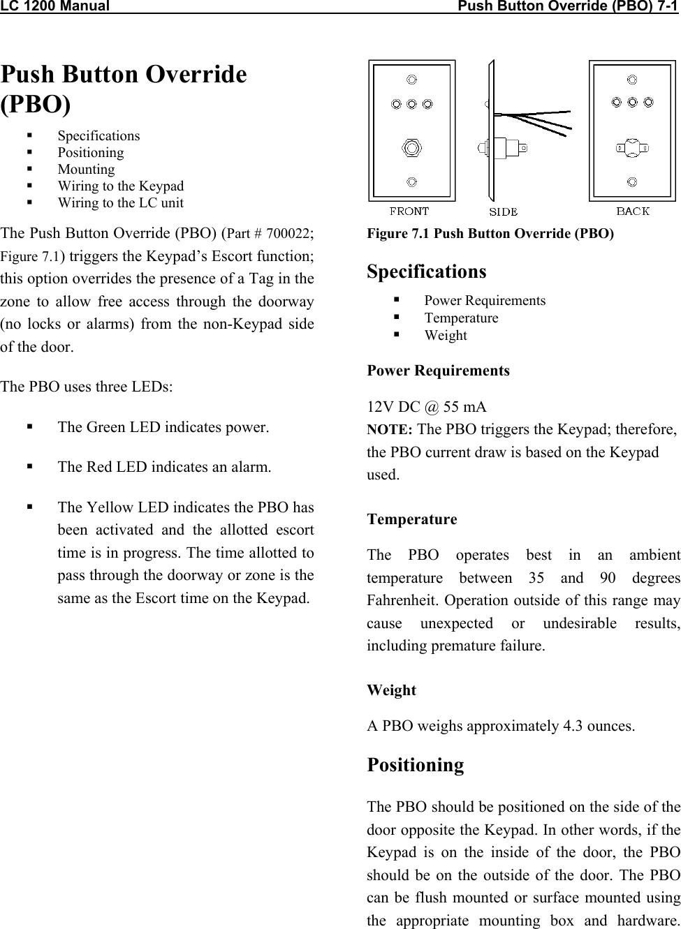 LC 1200 Manual                                                                                      Push Button Override (PBO) 7-1 Push Button Override (PBO)   Specifications   Positioning   Mounting   Wiring to the Keypad   Wiring to the LC unit The Push Button Override (PBO) (Part # 700022; Figure 7.1) triggers the Keypad’s Escort function; this option overrides the presence of a Tag in the zone to allow free access through the doorway (no locks or alarms) from the non-Keypad side of the door. The PBO uses three LEDs:   The Green LED indicates power.   The Red LED indicates an alarm.    The Yellow LED indicates the PBO has been activated and the allotted escort time is in progress. The time allotted to pass through the doorway or zone is the same as the Escort time on the Keypad. Figure 7.1 Push Button Override (PBO) Specifications   Power Requirements   Temperature   Weight Power Requirements 12V DC @ 55 mA NOTE: The PBO triggers the Keypad; therefore, the PBO current draw is based on the Keypad used. Temperature The PBO operates best in an ambient temperature between 35 and 90 degrees Fahrenheit. Operation outside of this range may cause unexpected or undesirable results, including premature failure.  Weight A PBO weighs approximately 4.3 ounces. Positioning The PBO should be positioned on the side of the door opposite the Keypad. In other words, if the Keypad is on the inside of the door, the PBO should be on the outside of the door. The PBO can be flush mounted or surface mounted using the appropriate mounting box and hardware.