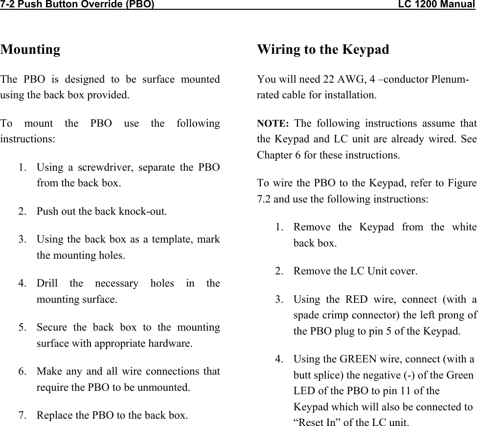7-2 Push Button Override (PBO)                                                                                      LC 1200 Manual          Mounting The PBO is designed to be surface mounted using the back box provided. To mount the PBO use the following instructions: 1.  Using a screwdriver, separate the PBO from the back box. 2.  Push out the back knock-out. 3.  Using the back box as a template, mark the mounting holes. 4. Drill the necessary holes in the mounting surface. 5.  Secure the back box to the mounting surface with appropriate hardware. 6.  Make any and all wire connections that require the PBO to be unmounted. 7.  Replace the PBO to the back box.  Wiring to the Keypad You will need 22 AWG, 4 –conductor Plenum-rated cable for installation. NOTE: The following instructions assume that the Keypad and LC unit are already wired. See Chapter 6 for these instructions. To wire the PBO to the Keypad, refer to Figure 7.2 and use the following instructions: 1.  Remove the Keypad from the white back box. 2.  Remove the LC Unit cover. 3.  Using the RED wire, connect (with a spade crimp connector) the left prong of the PBO plug to pin 5 of the Keypad. 4.  Using the GREEN wire, connect (with a butt splice) the negative (-) of the Green LED of the PBO to pin 11 of the Keypad which will also be connected to “Reset In” of the LC unit.