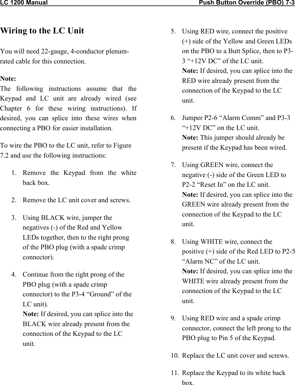 LC 1200 Manual                                                                                      Push Button Override (PBO) 7-3           Wiring to the LC Unit  You will need 22-gauge, 4-conductor plenum-rated cable for this connection. Note:  The following instructions assume that the Keypad and LC unit are already wired (see Chapter 6 for these wiring instructions). If desired, you can splice into these wires when connecting a PBO for easier installation.  To wire the PBO to the LC unit, refer to Figure 7.2 and use the following instructions: 1.  Remove the Keypad from the white back box. 2.  Remove the LC unit cover and screws. 3.  Using BLACK wire, jumper the negatives (-) of the Red and Yellow LEDs together, then to the right prong of the PBO plug (with a spade crimp connector). 4.  Continue from the right prong of the PBO plug (with a spade crimp connector) to the P3-4 “Ground” of the LC unit). Note: If desired, you can splice into the BLACK wire already present from the connection of the Keypad to the LC unit.  5.  Using RED wire, connect the positive (+) side of the Yellow and Green LEDs on the PBO to a Butt Splice, then to P3-3 “+12V DC” of the LC unit. Note: If desired, you can splice into the RED wire already present from the connection of the Keypad to the LC unit. 6.  Jumper P2-6 “Alarm Comm” and P3-3 “+12V DC” on the LC unit. Note: This jumper should already be present if the Keypad has been wired. 7.  Using GREEN wire, connect the negative (-) side of the Green LED to P2-2 “Reset In” on the LC unit. Note: If desired, you can splice into the GREEN wire already present from the connection of the Keypad to the LC unit. 8.  Using WHITE wire, connect the positive (+) side of the Red LED to P2-5 “Alarm NC” of the LC unit. Note: If desired, you can splice into the WHITE wire already present from the connection of the Keypad to the LC unit. 9.  Using RED wire and a spade crimp connector, connect the left prong to the PBO plug to Pin 5 of the Keypad. 10.  Replace the LC unit cover and screws. 11.  Replace the Keypad to its white back box.   