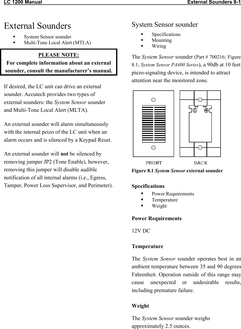 LC 1200 Manual                                                                                                       External Sounders 8-1 External Sounders   System Sensor sounder   Multi-Tone Local Alert (MTLA) PLEASE NOTE:  For complete information about an external sounder, consult the manufacturer’s manual. If desired, the LC unit can drive an external sounder. Accutech provides two types of external sounders: the System Sensor sounder and Multi-Tone Local Alert (MLTA). An external sounder will alarm simultaneously with the internal peizo of the LC unit when an alarm occurs and is silenced by a Keypad Reset.  An external sounder will not be silenced by removing jumper JP2 (Tone Enable), however, removing this jumper will disable audible notification of all internal alarms (i.e., Egress, Tamper, Power Loss Supervisor, and Perimeter).  System Sensor sounder   Specifications   Mounting   Wiring The System Sensor sounder (Part # 700216; Figure 8.1; System Sensor PA400 Series), a 90db at 10 feet piezo-signaling device, is intended to attract attention near the monitored zone.   Figure 8.1 System Sensor external sounder Specifications   Power Requirements   Temperature   Weight Power Requirements 12V DC Temperature The  System Sensor sounder operates best in an ambient temperature between 35 and 90 degrees Fahrenheit. Operation outside of this range may cause unexpected or undesirable results, including premature failure.  Weight The System Sensor sounder weighs approximately 2.5 ounces.