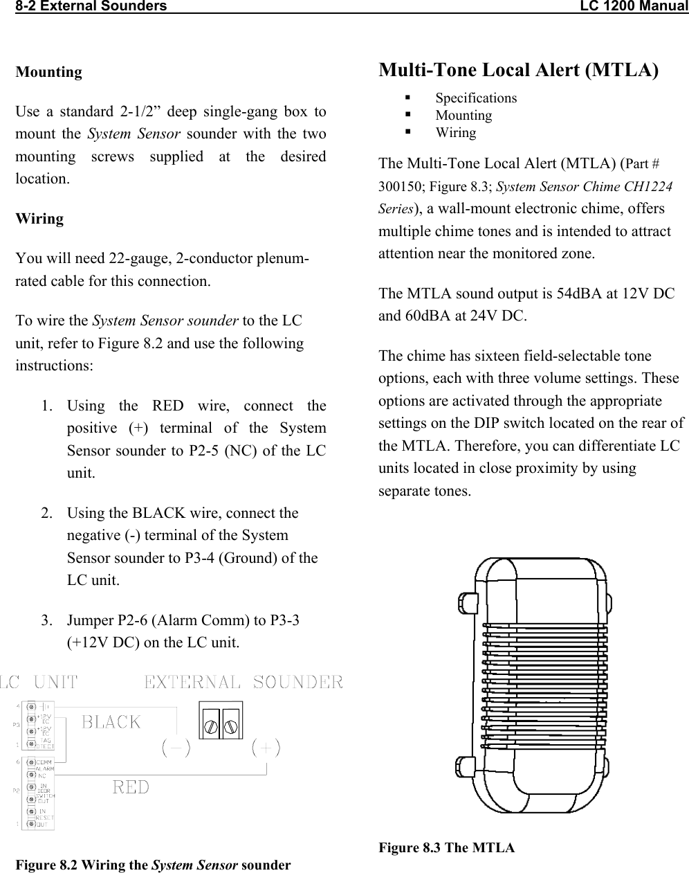 8-2 External Sounders                                                                                                       LC 1200 Manual Mounting Use a standard 2-1/2” deep single-gang box to   mount the System Sensor sounder with the two mounting screws supplied at the desired location. Wiring You will need 22-gauge, 2-conductor plenum-rated cable for this connection. To wire the System Sensor sounder to the LC unit, refer to Figure 8.2 and use the following instructions: 1. Using the RED wire, connect the positive (+) terminal of the System Sensor sounder to P2-5 (NC) of the LC unit. 2.  Using the BLACK wire, connect the negative (-) terminal of the System Sensor sounder to P3-4 (Ground) of the LC unit. 3.  Jumper P2-6 (Alarm Comm) to P3-3 (+12V DC) on the LC unit.      Figure 8.2 Wiring the System Sensor sounder  Multi-Tone Local Alert (MTLA)   Specifications   Mounting   Wiring The Multi-Tone Local Alert (MTLA) (Part # 300150; Figure 8.3; System Sensor Chime CH1224 Series), a wall-mount electronic chime, offers multiple chime tones and is intended to attract attention near the monitored zone.  The MTLA sound output is 54dBA at 12V DC and 60dBA at 24V DC. The chime has sixteen field-selectable tone options, each with three volume settings. These options are activated through the appropriate settings on the DIP switch located on the rear of the MTLA. Therefore, you can differentiate LC units located in close proximity by using separate tones.   Figure 8.3 The MTLA