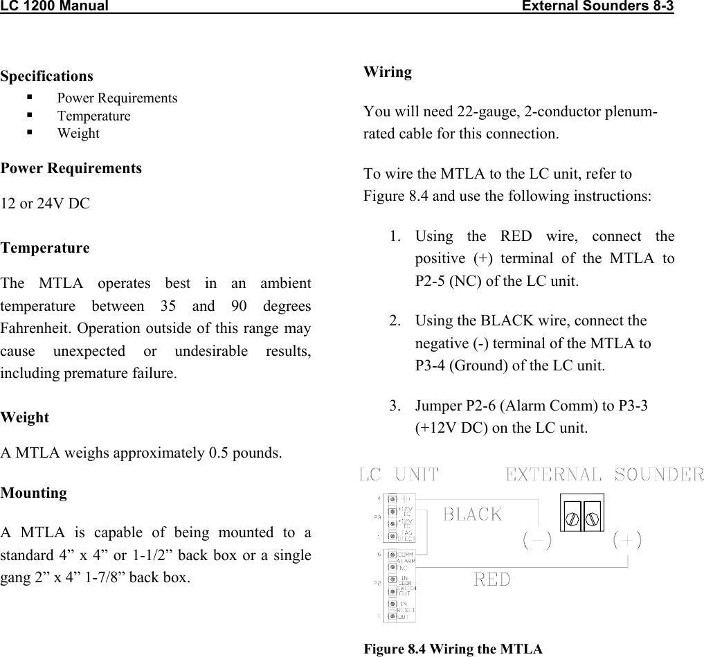 LC 1200 Manual                                                                                                       External Sounders 8-3 Specifications   Power Requirements   Temperature   Weight Power Requirements 12 or 24V DC Temperature The MTLA operates best in an ambient temperature between 35 and 90 degrees Fahrenheit. Operation outside of this range may cause unexpected or undesirable results, including premature failure.  Weight A MTLA weighs approximately 0.5 pounds. Mounting A MTLA is capable of being mounted to a standard 4” x 4” or 1-1/2” back box or a single gang 2” x 4” 1-7/8” back box.  Wiring You will need 22-gauge, 2-conductor plenum-rated cable for this connection. To wire the MTLA to the LC unit, refer to Figure 8.4 and use the following instructions: 1. Using the RED wire, connect the positive (+) terminal of the MTLA to P2-5 (NC) of the LC unit. 2.  Using the BLACK wire, connect the negative (-) terminal of the MTLA to P3-4 (Ground) of the LC unit. 3.  Jumper P2-6 (Alarm Comm) to P3-3 (+12V DC) on the LC unit.         Figure 8.4 Wiring the MTLA 